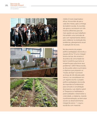 médio é muito organizada e
eficaz. Há reuniões de pais a
cada dois meses, após a entrega
do boletim escolar. As reuniões
são gerais e acontecem em três
horários diferentes para dar
mais opções aos que trabalham.
Há também uma comissão de
pais com representantes eleitos
para colaborar na resolução dos
problemas, planejamento anual
e captação de recursos.
No documento do projeto
político-pedagógico da escola, a
equipe afirma: “O turno integral
brotou da luta, dos anseios e
da prática da comunidade do
bairro Canelinha que tanto se
empenha para solucionar seus
problemas”. (2007) Nessa escola,
as discussões sobre os princípios
e objetivos que amparam os
“modos de fazer” ocorreram
ao longo de três décadas pelo
menos, e se consolidaram em
um registro escrito: o projeto
político-pedagógico da escola,
de importância fundamental
para consulta e consolidação
da proposta, cujo objetivo geral
é: “Despertar as habilidades e
potencialidades e desenvolver a
criatividade, a cidadania, visando
à profissionalização, ao bem estar
social e ao desenvolvimento
integral do aluno. ”– o que a
escola faz com maestria!
138
Percursos da
Educação Integral
EM BUSCA DA QUALIDADE E
da EQUIDADE
 