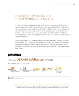 Elaboração das Diretrizes de
Educação Integral de Maringá
Em 2009, a Secretaria Municipal de Educação de Maringá (PR), com o objetivo de oferecer mais
oportunidades de aprendizagem aos alunos da primeira etapa do Ensino Fundamental, investiu,
com recursos próprios, na ampliação da jornada de 21 escolas de sua rede e aderiu ao Programa
Mais Educação, envolvendo mais duas escolas, num total de 23 das suas 47. Isso significa prati-
camente a metade da rede em uma nova proposta educacional. Para isso foram criadas novas
funções profissionais, de natureza pedagógica e administrativa, para responder às exigências postas
pela nova experiência.
Assim, a Secretaria de Educação de Maringá, após um ano de experiência, analisando o processo
vivido até então, e com o desejo de firmar a política pública de educação integral no município,
sentiu a necessidade de reorganizar as ações de implementação do Programa. Por isso, decidiu
elaborar um conjunto de Diretrizes gerais para toda a rede, que orientasse a direção a ser seguida
pelas escolas25
.
25 Nessa empreitada, contou com a parceria do Cenpec e da Fundação Itaú Social, que já vinha ocorrendo no
desenvolvimento de programas de formação para educadores e gestores de escolas com tempo integral.
População 367.410 habitantes (IBGE, 2012)
Rede municipal de educação
57escolas de
Educação Infantil
48escolas de Ensino
Fundamental
29.746Alunos
22escolas de
Educação
Integral
1.220Professores
IDEB/2011: 6,0 para o 5º ano
maringá - PR
139A GESTÃO EM EXPERIÊNCIAS DE EDUCAÇÃO INTEGRAL
 