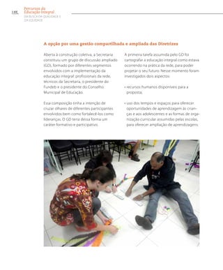 A opção por uma gestão compartilhada e ampliada das Diretrizes
Aberta à construção coletiva, a Secretaria
constituiu um grupo de discussão ampliado
(GD), formado por diferentes segmentos
envolvidos com a implementação da
educação integral: profissionais da rede,
técnicos da Secretaria, o presidente do
Fundeb e o presidente do Conselho
Municipal de Educação.
Essa composição tinha a intenção de
cruzar olhares de diferentes participantes
envolvidos bem como fortalecê-los como
lideranças. O GD teria dessa forma um
caráter formativo e participativo.
A primeira tarefa assumida pelo GD foi
cartografar a educação integral como estava
ocorrendo na prática da rede, para poder
projetar o seu futuro. Nesse momento foram
investigados dois aspectos:
• recursos humanos disponíveis para a
proposta;
• uso dos tempos e espaços para oferecer
oportunidades de aprendizagem ás crian-
ças e aos adolescentes e as formas de orga-
nização curricular assumidas pelas escolas,
para oferecer ampliação de aprendizagens.
140
Percursos da
Educação Integral
EM BUSCA DA QUALIDADE E
da EQUIDADE
 