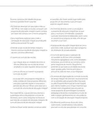 Durante o processo de trabalho do grupo,
inúmeras questões foram surgindo:
• As Diretrizes deveriam ser para toda a rede ou
não? Afinal, nem todas as escolas contavam com
programa de educação integral e quem contava,
por vezes não contava com o mesmo programa.
• Seria importante explicitar para a rede a
concepção de educação integral assumida pela
política educacional? Por quê?
• Entende-se por escola de tempo integral a
mesma coisa que escola de educação integral ou
são dois conceitos diferentes?
• E quanto ao currículo das escolas:
- que relação deve ser estabelecida entre as
oficinas oferecidas nas escolas de tempo
ampliado e as aulas regulares dessas escolas?
- como as oficinas se inserem na proposta
curricular da rede?
- as escolas têm uma proposta integrada ou
estão cindidas em duas propostas diferentes:
uma para o período regular e outra para o
período das oficinas? Afinal, como deve ser o
currículo de uma escola de educação integral?
Para respondê-las, o grupo precisou retomar a
sustentação teórica da proposta curricular da
Secretaria, assim como mergulhar na literatura
que trata da concepção de educação integral e de
currículo para escola de educação integral.
Conforme foram sendo obtidos consensos sobre
as questões, eles foram sendo organizados pelo
grupo em um documento, cujos principais
aspectos seguem abaixo:
• As Diretrizes deverão conter a concepção e
a proposta de educação integral que se quer
para o município, consideradas: a proposta
curricular (recentemente elaborada), assim como
as características próprias da rede, a fim de que
assumam a sua “cara”.
• A proposta de educação integral deve ser única
para toda a rede, qualquer que seja o programa
de ampliação de jornada adotado.
• O currículo aponta para a superação de
se conceber as oficinas como atividades
meramente agregadoras a ele, como atividades
extraclasse, assumindo-as, ao contrário, como
parte integrante do mesmo. Dessa forma,
pretende-se que todas as atividades da escola
sejam guiadas pelos mesmos princípios e
procure-se, cada vez mais, a sua integração.
• Os arranjos de organização do currículo na escola
de tempo integral não precisam necessariamente
ser os adotados pelo programa Mais Educação
ou pelo Programa Municipal de Escola Integral,
pois não há modelo único. O que importa é que
existam eixos integradores que articulem as
novas propostas de aprendizagem à proposta
pedagógica da escola e à proposta curricular da
rede e estejam perfeitamente em concordância
com a concepção de educação integral proposta.
• Os diferentes profissionais da escola, como
supervisores, coordenadores e educadores,
precisam se articular para planejar em conjunto
141A GESTÃO EM EXPERIÊNCIAS DE EDUCAÇÃO INTEGRAL
 