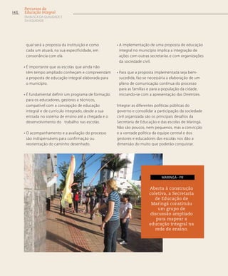 qual será a proposta da instituição e como
cada um atuará, na sua especificidade, em
consonância com ela.
• É importante que as escolas que ainda não
têm tempo ampliado conheçam e compreendam
a proposta de educação integral elaborada para
o município.
• É fundamental definir um programa de formação
para os educadores, gestores e técnicos,
compatível com a concepção de educação
integral e de currículo integrado, desde a sua
entrada no sistema de ensino até a chegada e o
desenvolvimento do trabalho nas escolas.
• O acompanhamento e a avaliação do processo
são indispensáveis para confirmação ou
reorientação do caminho desenhado.
• A implementação de uma proposta de educação
integral no município implica a integração de
ações com outras secretarias e com organizações
da sociedade civil.
• Para que a proposta implementada seja bem-
sucedida, faz-se necessária a elaboração de um
plano de comunicação contínua do processo
para as famílias e para a população da cidade,
iniciando-se com a apresentação das Diretrizes.
Integrar as diferentes políticas públicas do
governo e consolidar a participação da sociedade
civil organizada são os principais desafios da
Secretaria de Educação e das escolas de Maringá.
Não são poucos, nem pequenos, mas a convicção
e a vontade política da equipe central e dos
gestores e educadores das escolas nos dão a
dimensão do muito que poderão conquistar.
Aberta à construção
coletiva, a Secretaria
de Educação de
Maringá constituiu
um grupo de
discussão ampliado
para mapear a
educação integral na
rede de ensino.
maringá - PR
142
Percursos da
Educação Integral
EM BUSCA DA QUALIDADE E
da EQUIDADE
 