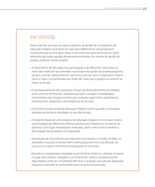 Em síntese:
Neste capítulo, que discutiu alguns aspectos da gestão de um programa de
educação integral, você observou que para implementar uma proposta é
importante que os princípios, ideias e conceitos nos quais ela se ancora sejam
debatidos por todos aqueles diretamente envolvidos. Em termos de gestão do
projeto, podemos ainda ressaltar:
• A importância da discussão e da participação e de diferentes instituições ou
níveis das instâncias que planejam e participam da gestão do projeto/programa
(grupos, comitês, departamentos, parceiros) para que seus fundamentos fiquem
claros e sejam compartilhados por todos de modo que o projeto se sustente ao
longo do tempo.
• O acompanhamento dos processos e fluxos do desenvolvimento do trabalho,
assim como as ferramentas utilizadas para gerir o projeto (metodologias,
instrumentos, tecnologias) permite que correções sejam feitas rapidamente,
evitando erros, desperdício de trabalho ou de recursos.
• O território é polo central da educação integral, mesmo quando a concepção
adotada concentra as atividades no seio das escolas.
• A implementação de uma proposta de educação integral no município implica
a participação das diferentes políticas públicas que integram as secretarias de
governo, numa ação intersetorial e integrada, assim como implica também a
participação da sociedade civil organizada.
• A produção de documentos que registrem os princípios, os modos de fazer, os
resultados e avanços é sempre bem-vinda porque permite a socialização do
processo e o registro da história da educação no município.
• Quando se compreende a realidade social de forma dinâmica, vibrante, mutante,
na qual vários fatores interagem e se influenciam, nenhum produto que lhe
diga respeito pode ser considerado definitivo e acabado, pois ele será adequado
enquanto responder às necessidades para as quais foi produzido.
143A GESTÃO EM EXPERIÊNCIAS DE EDUCAÇÃO INTEGRAL
 