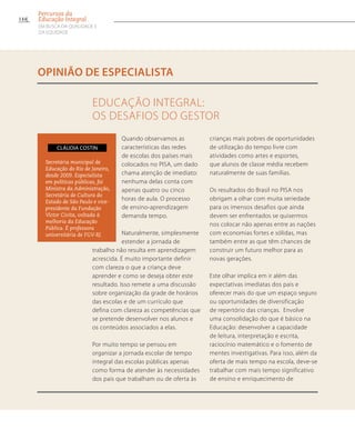 Secretária municipal de
Educação do Rio de Janeiro,
desde 2009. Especialista
em políticas públicas, foi
Ministra da Administração,
Secretária de Cultura do
Estado de São Paulo e vice-
presidente da Fundação
Victor Civita, voltada à
melhoria da Educação
Pública. É professora
universitária de FGV-RJ.
Cláudia Costin
Educação Integral:
os desafios do gestor
opinião de especialista
Quando observamos as
características das redes
de escolas dos países mais
colocados no PISA, um dado
chama atenção de imediato:
nenhuma delas conta com
apenas quatro ou cinco
horas de aula. O processo
de ensino-aprendizagem
demanda tempo.
Naturalmente, simplesmente
estender a jornada de
trabalho não resulta em aprendizagem
acrescida. É muito importante definir
com clareza o que a criança deve
aprender e como se deseja obter este
resultado. Isso remete a uma discussão
sobre organização da grade de horários
das escolas e de um currículo que
defina com clareza as competências que
se pretende desenvolver nos alunos e
os conteúdos associados a elas.
Por muito tempo se pensou em
organizar a jornada escolar de tempo
integral das escolas públicas apenas
como forma de atender às necessidades
dos pais que trabalham ou de oferta às
crianças mais pobres de oportunidades
de utilização do tempo livre com
atividades como artes e esportes,
que alunos de classe média recebem
naturalmente de suas famílias.
Os resultados do Brasil no PISA nos
obrigam a olhar com muita seriedade
para os imensos desafios que ainda
devem ser enfrentados se quisermos
nos colocar não apenas entre as nações
com economias fortes e sólidas, mas
também entre as que têm chances de
construir um futuro melhor para as
novas gerações.
Este olhar implica em ir além das
expectativas imediatas dos pais e
oferecer mais do que um espaço seguro
ou oportunidades de diversificação
de repertório das crianças. Envolve
uma consolidação do que é básico na
Educação: desenvolver a capacidade
de leitura, interpretação e escrita,
raciocínio matemático e o fomento de
mentes investigativas. Para isso, além da
oferta de mais tempo na escola, deve-se
trabalhar com mais tempo significativo
de ensino e enriquecimento de
144
Percursos da
Educação Integral
EM BUSCA DA QUALIDADE E
da EQUIDADE
 