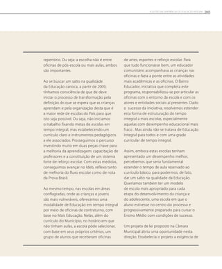 repertório. Ou seja: a escolha não é entre
oficinas de pós-escola ou mais aulas, ambos
são importantes.
Ao se buscar um salto na qualidade
da Educação carioca, a partir de 2009,
tínhamos consciência de que de deve
iniciar o processo de transformação pela
definição do que se espera que as crianças
aprendam e pela organização desta que é
a maior rede de escolas do País para que
isto seja possível. Ou seja, não iniciamos
o trabalho fixando metas de escolas em
tempo integral, mas estabelecendo um
currículo claro e instrumentos pedagógicos
a ele associados. Prosseguimos o percurso
investindo muito em duas peças chave para
a melhoria da aprendizagem: capacitação de
professores e a constituição de um sistema
forte de reforço escolar. Com estas medidas,
conseguimos avançar no Ideb, reflexo tanto
de melhoria do fluxo escolar como de nota
da Prova Brasil.
Ao mesmo tempo, nas escolas em áreas
conflagradas, onde as crianças e jovens
são mais vulneráveis, oferecemos uma
modalidade de Educação em tempo integral
por meio de oficinas de contraturno, com
base no Mais Educação. Nelas, além do
currículo do Município, no horário em que
não tinham aulas, a escola pôde selecionar,
com base em seus próprios critérios, um
grupo de alunos que receberam oficinas
de artes, esportes e reforço escolar. Para
que tudo funcionasse bem, um educador
comunitário acompanhava as crianças nas
oficinas e fazia a ponte entre as atividades
mais acadêmicas e as oficinas. O Bairro
Educador, iniciativa que completa este
programa, responsabilizou-se por articular as
oficinas com o entorno da escola e com os
atores e entidades sociais aí presentes. Dado
o sucesso da iniciativa, resolvemos estender
esta forma de estruturação do tempo
integral a mais escolas, especialmente
aquelas com desempenho educacional mais
fraco . Mas ainda não se tratava de Educação
Integral para todos e com uma grade
curricular de tempo integral.
Assim, embora estas escolas tenham
apresentado um desempenho melhor,
percebemos que seria fundamental
estender o tempo de aula reservado ao
currículo básico, para podermos, de fato,
dar um salto na qualidade da Educação.
Queríamos também ter um modelo
de escola mais apropriado para cada
etapa do desenvolvimento da criança e
do adolescente, uma escola em que o
aluno estivesse no centro do processo e
progressivamente preparado para cursar o
Ensino Médio com condições de sucesso.
Um projeto de lei proposto na Câmara
Municipal abriu uma oportunidade nesta
direção. Estabelecia o projeto a exigência de
145A GESTÃO EM EXPERIÊNCIAS DE EDUCAÇÃO INTEGRAL
 