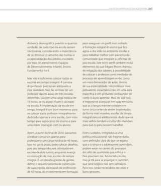 dinâmica demográfica prevista e quantas
unidades de cada tipo de escola seriam
necessárias, considerando a importância
de se diminuir o tamanho das turmas e
a especialização dos prédios escolares
por tipo de atendimento: Espaços
de Desenvolvimento Infantil, Ensino
Fundamental I e II.
Mas não é suficiente colocar todas as
escolas em tempo integral. A carreira
do professor precisa ser adequada a
esta realidade. Não faz sentido ter um
professor dando aulas em três escolas
diferentes, ou com uma carga horária de
16 horas, se os alunos ficam o dia todo
na escola. A implantação da escola em
tempo integral é um bom momento para
se colocar cada professor integralmente
dedicado apenas a uma escola, com mais
tempo para o processo de ensino e para
uma maior interação com os alunos.
Assim, a partir do final de 2010, passamos
a realizar concursos apenas para
professores com carga horária de 40 horas.
Isso, no curto prazo, pode colocar desafios,
pois seu tempo não será otimizado em
escolas de dois turnos, enquanto avança
a construção de mais escolas de tempo
integral. É um desafio grande de gestão
definir o sequenciamento da construção
de cada escola, da lotação de professores
de 40 horas, do investimento em formação
para assegurar um perfil mais voltado
à formação integral do aluno que fica
agora o dia todo no ambiente escolar e
para trabalhar melhor com parceiros da
comunidade que integram as oficinas de
pós-escola. Este novo perfil também inclui
elementos do que Edgard Morin chamou
de religação dos saberes, a possibilidade
de colocar o professor como mediador do
processo de aprendizagem e não como
um mero fornecedor de aulas, dentro
de sua especialidade. Um professor mais
polivalente, especialista não em uma área
específica e sim profundo conhecedor de
como o aluno aprende. Mais do que isso,
é importante assegurar, em cada território,
que as crianças menores estejam em
turno único antes de serem implantadas,
de forma mais massiva, escolas de tempo
integral para os adolescentes, dado que os
mais velhos tendem a cuidar dos menores
para que os pais possam trabalhar.
Estes cuidados, integrados a uma
política educacional não fragmentada,
com definição clara do que se espera
que a criança e o adolescente aprendam,
podem estar no centro do processo
do salto de qualidade que o Rio e o
País precisam dar. Ainda falta muito,
mas já dá para se enxergar o caminho,
que será longo e não sem percalços.
Para isso, serão necessários recursos e
bons gestores.
147A GESTÃO EM EXPERIÊNCIAS DE EDUCAÇÃO INTEGRAL
 