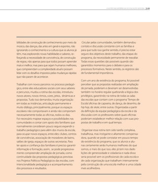 bilidades de construção de conhecimento por meio da
música, das danças, das artes em geral e esportes, não
ignorando o conhecimento e a cultura que os alunos já
têm, mas explorando novas habilidades e saberes, re-
forçando a necessidade de convivência, de construção
de regras, não apenas para que todos possam aprender
mais e melhor, mas para que sejam humanos melhores,
que compreendam a complexidade atual e possam
lidar com os desafios impostos pelas mudanças rápidas
que não param de acontecer.
Trabalhar com novos parceiros no processo pedagó-
gico, entre eles educadores sociais com seus saberes
e percursos, mudou a rotina das escolas, introduziu
novos atores, novos ritmos, cores, jeitos, dinâmicas e
propostas. Tudo isso demandou muita organização
em todas as instâncias, articulação permanente e
muito diálogo, principalmente, porque os espaços
escolares não comportavam e ainda não comportam
necessariamente todas as oficinas, todos os dias.
Foi necessário mapear espaços e possibilidades nas
comunidades e contar com apoio dos familiares que
normalmente consideram pouco seguro expandir o
trabalho pedagógico para além dos muros da escola,
para ocupar novos espaços, entre eles: clubes, centros
de convivências, associação de moradores de bairro,
salões de igreja, espaços de outras secretarias. Para
ter apoio e confiança dos familiares é preciso garantir
informação e formação, assim, se pode progressiva-
mente compreender ampliação de jornada, como
continuidade das propostas pedagógicas previstas
nos Projetos Políticos Pedagógicos das escolas, com
intencionalidade pedagógica e acompanhamento
dos processos e resultados.
Circular pelas comunidades, também demandou
contato e discussão constante com as famílias e
para que tudo isso ganhe sentido, é preciso estar
seguro dos objetivos deste trabalho, das etapas do
programa, da necessidade permanente de reavaliar.
Todas essas questões são possíveis quando são
garantidos momentos para o debate e para os
processos formativos. Neste sentido, os registros são
de fundamental importância.
Com um ano de existência do programa, foi possível
perceber que as propostas realizadas em ampliação
de jornada, poderiam e deveriam ser desenvolvidas
também no horário regular quebrando a lógica dos
privilégios, garantindo na rotina de todas as salas
das escolas que contam com o programa‘Tempo de
Escola’oficinas de capoeira, de dança, de desenho, de
hip hop, de skate, entre outras. Organizadas a partir
da definição da equipe pedagógica da escola e da
discussão com os professores sobre quais oficinas
poderiam estabelecer melhor relação com suas pro-
postas de trabalho e em qual tempo.
Organizar essa rotina tem sido tarefa complexa,
trabalhosa, mas instigante e altamente compensa-
dora, quando se pode constatar em pouco tempo
de existência do programa, que os alunos e alu-
nas certamente serão humanos melhores do que
somos, e mais do que isso, eles já tem nos dado
lições de generosidade e cidadania e nada disso
seria possível sem os profissionais de cada escola e
de cada organização que trabalham intensamente
pela construção de uma escola melhor e uma cidade
mais acolhedora.
149A GESTÃO EM EXPERIÊNCIAS DE EDUCAÇÃO INTEGRAL
 