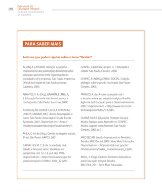Para saber mais
Leituras que podem ajudar sobre o tema “Gestão”
ALIANÇA CAPOAVA. Alianças e parcerias –
mapeamento das publicações brasileiras sobre
alianças e parcerias entre organizações da
sociedade civil e empresas. São Paulo: Imprensa
Oficial do Estado de São Paulo/Aliança
Capoava, 2005.
ARANTES, V. A. (Org.); GRAHEN, E.; TRILLA,
J. Educação formal e não formal: pontos e
contrapontos. São Paulo: Summus, 2008.
ASSOCIAÇÃO CIDADE ESCOLA APRENDIZ;
UNICEF; UNDIME; MEC. Bairro-Escola passo a
passo. São Paulo: Associação Cidade Escola
Aprendiz, 2007. Disponível em: http://
cidadeescolaaprendiz.org.br/publicacoes/.
ÁVILA, C. M. de (Org.). Gestão de projetos sociais,
3ª ed. São Paulo: AAPCS, 2001.
CARVALHO, M. C. B. de. Sociedade civil,
Estado e Terceiro Setor. São Paulo em
perspectiva, vol. 12, n.4, out-dez 1998.
Disponível em: http://www.seade.gov.br/
produtos/spp/v12n04/v12n04_12.pdf.
CENPEC. Cadernos Cenpec n. 1 Educação e
cidade. São Paulo, Cenpec, 2006.
CENPEC, FUNDAÇÃO ITAÚ SOCIAL. Coleção
diálogos sobre a gestão municipal. São Paulo:
Cenpec, 2009.
FRANCO, A. de. A nova sociedade civil –
o terceiro setor e seu papel estratégico. Brasília:
Agência de Educação para o Desenvolvimento,
2002. Disponível em: http://www.mc2.com.
br/brasiljunior/fotos/ti-6.pdf.
GUARÁ, I.M.F.R. Educação, Proteção Social e
Muitos Espaços para Aprender. In: CENPEC.
Muitos Lugares para Aprender. São Paulo:
Cenpec, 2003. p. 31
MEC/SECAD. Gestão Intersetorial no Território.
Brasília: MEC/Secad, 2009. Série Mais Educação.
Disponível em: http://portal.mec.gov.br/
dmdocuments/cader_ maiseducacao_2.pdf.
MOLL, J. (Org.). Caderno Territórios Educativos
para Educação Integral. Brasília:
MEC/SEB, 2011. Série Mais Educação.
150
Percursos da
Educação Integral
EM BUSCA DA QUALIDADE E
da EQUIDADE
 