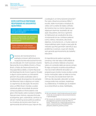 Processos de monitoramento e
avaliação entraram definitivamente
na pauta da área educacional há mais
de uma década. Em nível nacional, o Exame
Nacional do Ensino Médio (Enem), a Prova
Brasil, o Índice de Desenvolvimento da
Educação Básica (Ideb), o Exame Nacional
de Desempenho do Ensino Superior (Enade)
e alguns outros exames ou indicadores
geraram discussões acaloradas sobre a
implementação de programas de avaliação
de diferentes tipos e objetivos em todos
os segmentos da educação. No terceiro
setor, as ONGs foram movidas a avaliar
sobretudo pela necessidade de prestar
contas ao público e financiadores e de
gerar informações sobre o próprio trabalho,
Seja por esses motivos, seja para formular,
acompanhar, gerir, sistematizar, certificar ou
até por marketing social, políticas públicas
ou iniciativas do terceiro setor foram se
aprimorando de tal forma que, hoje em dia,
a avaliação é um tema bastante presente26
.
Por todo o Brasil encontramos ONGs27
,
escolas, redes municipais e estaduais às
voltas com a análise de dados colhidos
de maneira mais ou menos rigorosa, que
objetivam examinar resultados de sua
ação. Educadores, técnicos e gestores
se habituaram ao vocabulário da área,
incorporando ao seu cotidiano palavras
como critérios, indicadores, descritores,
objetivos, instrumentos etc., e muitas vezes se
responsabilizam pela criação e execução de
métodos que lhes permitem identificar seus
problemas e avanços, o que sem dúvida
vem gerando aprimoramento do trabalho
educativo.
A importância de avaliar é, portanto,
consenso, mas não reduz a dificuldade de
fazê-lo, ao contrário. Elaborar uma prova
sobre um conteúdo dado aos alunos sempre
foi algo corriqueiro na prática do professor,
mas isso é bem diferente de avaliar um
programa que envolve muitas escolas e ainda
outras instituições; saber se todas as turmas
de 7º ano de uma escola foram bem em
Ciências não equivale a descobrir se essas
crianças estão mais sociáveis, respeitosas
ou colaborativas. À medida que se ampliam
ou se diversificam as áreas, habilidades,
26 Ver, por exemplo: www.fundacaoitausocial.org.br/
temas-de-atuacao/gestao-educacional/avaliacao-
e-aprendizagem/.
27 Ver resumo do relatório de pesquisa “A avaliação
de programas e projetos sociais de ONGs no
Brasil”. Disponível em: www.fundacaoitausocial.
org.br/_arquivosestaticos/FIS/pdf/relatorio_
pesquisa_avaliacao_projetos_sociais.
Este capítulo pretende
responder as seguintes
questões:
Como avaliar aspectos subjetivos
da aprendizagem?
Como empreender um processo
avaliativo de modo que todos
participem?
Como elaborar indicadores
adequados à minha realidade?
152
Percursos da
Educação Integral
EM BUSCA DA QUALIDADE E
da EQUIDADE
 