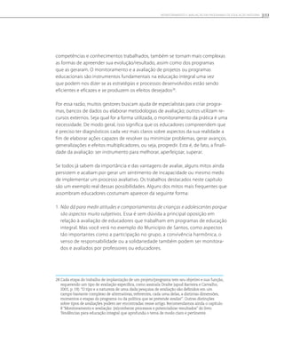 competências e conhecimentos trabalhados, também se tornam mais complexas
as formas de apreender sua evolução/resultado, assim como dos programas
que as geraram. O monitoramento e a avaliação de projetos ou programas
educacionais são instrumentos fundamentais na educação integral uma vez
que podem nos dizer se as estratégias e processos desenvolvidos estão sendo
eficientes e eficazes e se produzem os efeitos desejados28
.
Por essa razão, muitos gestores buscam ajuda de especialistas para criar progra-
mas, bancos de dados ou elaborar metodologias de avaliação; outros utilizam re-
cursos externos. Seja qual for a forma utilizada, o monitoramento da prática é uma
necessidade. De modo geral, isso significa que os educadores compreendem que
é preciso ter diagnósticos cada vez mais claros sobre aspectos da sua realidade a
fim de elaborar ações capazes de resolver ou minimizar problemas, gerar avanços,
generalizações e efeitos multiplicadores, ou seja, progredir. Esta é, de fato, a finali-
dade da avaliação: ser instrumento para melhorar, aperfeiçoar, superar.
Se todos já sabem da importância e das vantagens de avaliar, alguns mitos ainda
persistem e acabam por gerar um sentimento de incapacidade ou mesmo medo
de implementar um processo avaliativo. Os trabalhos destacados neste capítulo
são um exemplo real dessas possibilidades. Alguns dos mitos mais frequentes que
assombram educadores costumam aparecer da seguinte forma:
1. Não dá para medir atitudes e comportamentos de crianças e adolescentes porque
são aspectos muito subjetivos. Essa é sem dúvida a principal oposição em
relação à avaliação de educadores que trabalham em programas de educação
integral. Mas você verá no exemplo do Município de Santos, como aspectos
tão importantes como a participação no grupo, a convivência harmônica, o
senso de responsabilidade ou a solidariedade também podem ser monitora-
dos e avaliados por professores ou educadores.
28 Cada etapa do trabalho de implantação de um projeto/programa tem seu objetivo e sua função,
requerendo um tipo de avaliação específica, como assinala Draibe (apud Barreira e Carvalho,
2001, p. 19): “O tipo e a natureza de uma dada pesquisa de avaliação são definidos em um
campo bastante complexo de alternativas, referentes, cada uma delas, a distintas dimensões,
momentos e etapas do programa ou da política que se pretende avaliar”. Outras distinções
sobre tipos de avaliações podem ser encontradas nesse artigo. Recomendamos ainda o capítulo
8 “Monitoramento e avaliação: (re)conhecer processos e potencializar resultados” do livro
Tendências para educação integral que aprofunda o tema de modo claro e pertinente.
153Monitoramento e avaliação em programas de Educação Integral
 
