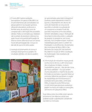 2. É muito difícil realizar avaliações
participativas. Em geral, as decisões e os
encaminhamentos são centralizados nos
pesquisadores e nas equipes gestoras,
afastando educadores, professores e
famílias tanto do processo como da
compreensão e valorização dos resultados
obtidos. Todos os exemplos aqui relatados
são resultado de processos coletivos nos
quais houve uma grande participação de
diversos atores. Observe-se que em Santos
houve até participação das crianças na
decisão do que e de como avaliar.
3. Avaliação de desempenho de alunos X
avaliação de programa ou projeto. Os
resultados obtidos com alunos podem
ser generalizados para todo o programa?
Quando a parte representa o todo? O
quanto o desempenho dos alunos dá
conta de responder ao conjunto de
questões envolvidas na avaliação de
um programa ou projeto? Essas são
questões frequentes entre educadores,
também abordadas a seguir. Avaliação de
desempenho dos educandos e avaliação
de projetos ou programas são coisas
distintas, mas complementares. implicam
metodologias particulares e podem ter
finalidades muito diferentes. Os exemplos
dos municípios de Betim (MG) e São
Bernardo do Campo (SP) são bastante
elucidativos no que se refere à avaliação
da implantação e dos resultados de
um programa.
4. A formulação de indicadores requer grande
conhecimento técnico, e além disso estes
são complexos, limitados, inviáveis,
insatisfatórios, parciais... não vão dar conta
da “nossa realidade” – é o que sentem
muitos educadores a respeito do assunto.
Em todos os exemplos é possível observar
caminhos diferentes que levam à criação
da metodologia de monitoramento e
avaliação tanto para redes, como para
ONGs. A experiência do Prêmio Itaú-
Unicef mostra que processos avaliativos
podem ser feitos em todas as instituições,
até mesmo em pequenas ONGs.
Essas ideias serão discutidas neste capítulo
juntamente com algumas outras que
poderão ajudar a aperfeiçoar o projeto de
sua rede ou instituição.
154
Percursos da
Educação Integral
EM BUSCA DA QUALIDADE E
da EQUIDADE
 
