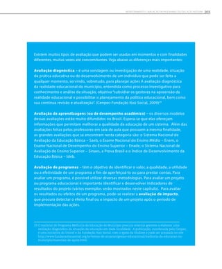 Existem muitos tipos de avaliação que podem ser usadas em momentos e com finalidades
diferentes, muitas vezes até concomitantes. Veja abaixo as diferenças mais importantes:
Avaliação diagnóstica – é uma sondagem ou investigação de uma realidade, situação
da prática educativa ou do desenvolvimento de um indivíduo que pode ser feita a
qualquer momento, servindo, sobretudo, para planejar ações A avaliação diagnóstica
da realidade educacional do município, entendida como processo investigativo para
conhecimento e análise da situação, objetiva “subsidiar os gestores na apreensão da
realidade educacional e possibilitar o planejamento da política educacional, bem como
sua contínua revisão e atualização”. (Cenpec-Fundação Itaú Social, 2009)29
Avaliação de aprendizagens (ou de desempenho acadêmico) – os diversos modelos
dessas avaliações estão muito difundidos no Brasil. Espera-se que elas ofereçam
informações que permitam melhorar a qualidade da educação de um sistema. Além das
avaliações feitas pelos professores em sala de aula que possuem a mesma finalidade,
as grandes avaliações que se encontram nesta categoria são: o Sistema Nacional de
Avaliação da Educação Básica – Saeb, o Exame Nacional do Ensino Médio – Enem, o
Exame Nacional de Desempenho do Ensino Superior – Enade, o Sistema Nacional de
Avaliação do Ensino Superior – Sinaes, a Prova Brasil e o Índice de Desenvolvimento da
Educação Básica – Ideb.
Avaliação de programas – têm o objetivo de identificar o valor, a qualidade, a utilidade
ou a efetividade de um programa a fim de aperfeiçoá-lo ou para prestar contas. Para
avaliar um programa, é possível utilizar diversas metodologias. Para avaliar um projeto
ou programa educacional é importante identificar e desenvolver indicadores de
resultados do projeto (vários exemplos serão mostrados neste capítulo). Para avaliar
os resultados ou efeitos de um programa, pode-se realizar a avaliação de impacto,
que procura detectar o efeito final ou o impacto de um projeto após o período de
implementação das ações.
29 O material do Programa Melhoria da Educação do Município procura orientar gestores a elaborar uma
avaliação diagnóstica da situação da educação em dada localidade. A publicação, coordenada pelo Cenpec,
é uma iniciativa do Unicef e da Fundação Itaú Social, com o apoio da Undime e pode ser acessada no site
http://www.fundacaoitausocial.org.br/temas-de-atuacao/gestao-educacional/melhoria-da-educacao-no-
municipio/materiais-de-apoio.html.
155Monitoramento e avaliação em programas de Educação Integral
 