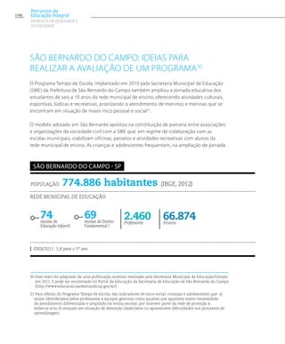 São Bernardo do campo: ideias para
realizar a avaliação de um programa30
O Programa Tempo de Escola, implantado em 2010 pela Secretaria Municipal de Educação
(SME) da Prefeitura de São Bernardo do Campo também ampliou a jornada educativa dos
estudantes de seis a 10 anos da rede municipal de ensino, oferecendo atividades culturais,
esportivas, lúdicas e recreativas, priorizando o atendimento de meninos e meninas que se
encontram em situação de maior risco pessoal e social31
.
O modelo adotado em São Bernardo apostou na constituição de parceria entre associações
e organizações da sociedade civil com a SME que, em regime de colaboração com as
escolas municipais, viabilizam oficinas, passeios e atividades recreativas com alunos da
rede municipal de ensino. As crianças e adolescentes frequentam, na ampliação de jornada
30 Esse texto foi adaptado de uma publicação anterior realizada pela Secretaria Municipal de Educação/Cenpec
em 2011. E pode ser encontrado no Portal da Educação da Secretaria de Educação de São Bernardo do Campo
(http://www.educacao.saobernardo.sp.gov.br/)
31Para efeitos do Programa Tempo de Escola, são indicadores de risco social, crianças e adolescentes que: a)
sejam identificados pelos professores e equipes gestoras como aqueles que apontam maior necessidade
de atendimento diferenciado e ampliado na rotina escolar, por fazerem parte da rede de proteção à
infância e/ou b) estejam em situação de distorção idade/série ou apresentem dificuldades nos processos de
aprendizagem.
População 774.886 habitantes (IBGE, 2012)
Rede municipal de educação
74escolas de
Educação Infantil
69escolas de Ensino
Fundamental I
66.874Alunos
2.460Professores
IDEB/2011: 5,8 para o 5º ano
são bernardo do campo - sp
156
Percursos da
Educação Integral
EM BUSCA DA QUALIDADE E
da EQUIDADE
 