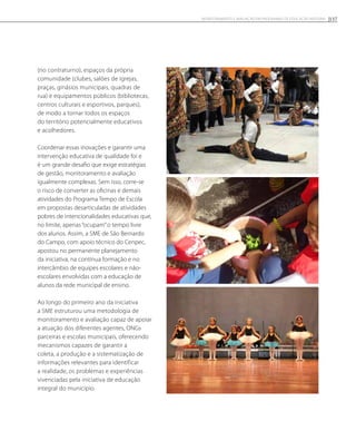 (no contraturno), espaços da própria
comunidade (clubes, salões de igrejas,
praças, ginásios municipais, quadras de
rua) e equipamentos públicos (bibliotecas,
centros culturais e esportivos, parques),
de modo a tornar todos os espaços
do território potencialmente educativos
e acolhedores.
Coordenar essas inovações e garantir uma
intervenção educativa de qualidade foi e
é um grande desafio que exige estratégias
de gestão, monitoramento e avaliação
igualmente complexas. Sem isso, corre-se
o risco de converter as oficinas e demais
atividades do Programa Tempo de Escola
em propostas desarticuladas de atividades
pobres de intencionalidades educativas que,
no limite, apenas “ocupam”o tempo livre
dos alunos. Assim, a SME de São Bernardo
do Campo, com apoio técnico do Cenpec,
apostou no permanente planejamento
da iniciativa, na contínua formação e no
intercâmbio de equipes escolares e não-
escolares envolvidas com a educação de
alunos da rede municipal de ensino.
Ao longo do primeiro ano da iniciativa
a SME estruturou uma metodologia de
monitoramento e avaliação capaz de apoiar
a atuação dos diferentes agentes, ONGs
parceiras e escolas municipais, oferecendo
mecanismos capazes de garantir a
coleta, a produção e a sistematização de
informações relevantes para identificar
a realidade, os problemas e experiências
vivenciadas pela iniciativa de educação
integral do município.
157Monitoramento e avaliação em programas de Educação Integral
 