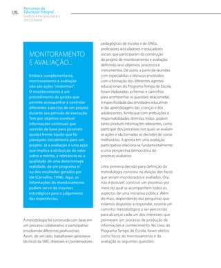 A metodologia foi construída com base em
um processo colaborativo e participativo
envolvendo diferentes profissionais.
Assim, de um lado, trabalharam gestores e
técnicos da SME, diretores e coordenadores
pedagógicos de escolas e de ONGs,
professores articuladores e educadores
sociais que participaram da construção
do projeto de monitoramento e avaliação,
definindo seus objetivos, processos e
instrumentos. De outro, a partir de reuniões
com especialistas e técnicos envolvidos
com a formação dos diferentes agentes
educacionais do Programa Tempo de Escola,
foram elaboradas as formas e caminhos
para acompanhar as questões relacionadas
à especificidade das atividades educativas
e das aprendizagens das crianças e dos
adolescentes. Ainda que com atribuições e
responsabilidades distintas, todos podem
tanto produzir informações relevantes, como
participar dos processos nos quais se avaliam
as ações e são tomadas as decisões de como
melhorá-las. A aposta em uma avaliação
participativa relaciona-se fundamentalmente
a uma perspectiva democrática do
processo avaliativo.
Uma primeira decisão para definição da
metodologia consistiu na eleição dos focos
que seriam monitorados e avaliados. Ora,
não é possível construir um processo por
meio do qual se acompanhem todos os
aspectos de uma iniciativa pública. Além
do mais, dependendo das perguntas que
estamos dispostos a responder, existirá um
caminho metodológico a ser percorrido
para alcançar cada um dos interesses que
permeiam um processo de produção de
informações e conhecimento. No caso do
Programa Tempo de Escola, foram eleitos
como focos do monitoramento e da
avaliação as seguintes questões:
Monitoramento
e avaliação...
Embora complementares,
monitoramento e avaliação
não são ações “sinônimas”.
O monitoramento é um
procedimento de gestão que
permite acompanhar e controlar
diferentes aspectos de um projeto
durante seu período de execução.
Tem por objetivo construir
informações contínuas que
servirão de base para possíveis
ajustes frente àquilo que foi
planejado inicialmente para um
projeto. Já a avaliação é uma ação
que implica a atribuição de valor
sobre o mérito, a relevância ou a
qualidade de uma determinada
realidade, de um programa e/
ou dos resultados gerados por
ele (Carvalho, 1998). Aqui, as
informações do monitoramento
podem servir de insumos
estratégicos para o julgamento
das experiências.
158
Percursos da
Educação Integral
EM BUSCA DA QUALIDADE E
da EQUIDADE
 