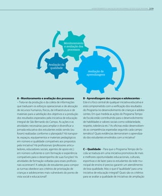 Monitoramento
e avaliação dos
processos
Avaliação da
qualidade
Avaliação de
aprendizagens
A - Monitoramento e avaliação dos processos
– Trata-se da produção e da coleta de informações
que traduzam os esforços operacionais e de alocação
de recursos humanos, físicos, de infraestrutura e de
materiais para a satisfação dos objetivos e a produção
dos resultados esperados pela iniciativa de educação
integral de São Bernardo do Campo. As ações e as
atividades necessárias para ampliar e diversificar a
jornada educativa dos estudantes estão sendo (ou
foram) realizadas conforme o planejado? Há transpor-
te, espaços, equipamentos e materiais pedagógicos
em número e qualidade compatíveis aos propostos
pela iniciativa? Há profissionais (professores articu-
ladores, educadores sociais, agentes de apoio etc.)
em número suficiente e com formação e experiência
compatíveis para o desempenho de suas funções? As
atividades de formação voltadas para esses profissio-
nais ocorreram? A seleção de estudantes para compor
as turmas obedece aos critérios de priorização de
crianças e adolescentes mais vulneráveis do ponto de
vista social e educacional?
B - Aprendizagem das crianças e adolescentes –
Este é o foco central de qualquer iniciativa educativa e
está comprometido com a verificação dos resultados
do Programa no desenvolvimento de crianças e adoles-
centes. Em que medida as ações do Programa Tempo
de Escola estão contribuindo para o desenvolvimento
de habilidades e valores sociais como solidariedade,
respeito, tolerância etc.? As oficinas estão desenvolven-
do as competências esperadas segundo cada campo
temático? Quais evidências demonstram o aprendiza-
do dos estudantes envolvidos com a iniciativa?
C – Qualidade – Para que o Programa Tempo de Es-
cola se traduza em uma iniciativa promotora de mais
e melhores oportunidades educacionais, culturais,
esportivas e de lazer para os estudantes da rede mu-
nicipal de ensino é preciso garantir um atendimento
de boa qualidade. Mas o que é“qualidade”para uma
iniciativa de educação integral? Quais são os critérios
para se avaliar a qualidade de iniciativas de ampliação
159Monitoramento e avaliação em programas de Educação Integral
 