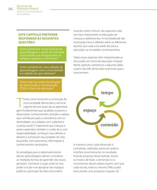 T
endo como horizonte a construção de
uma sociedade democrática, torna-se
urgente discutir quais são as aprendiza-
gens fundamentais que ajudarão os jovens a
desenvolver conhecimentos, atitudes e valores
que contribuam para a convivência com as
diversidades, os cuidados com o planeta e
a justiça social. É importante que crianças e
jovens aprendam também a cuidar de si com
responsabilidade, conheçam seus direitos e
deveres e construam seus projetos de vida,
buscando, com autonomia, informações e
conhecimentos necessários.
As estratégias para o desenvolvimento
dessas aprendizagens devem considerar
as múltiplas formas de aprender das novas
gerações. Conhecer o lugar onde se vive,
poder circular e se apropriar dos espaços
públicos, participar da vida comunitária
visando o bem comum são aspectos cada
vez mais importantes na educação de
crianças e adolescentes. A incompletude das
instituições leva à reflexão sobre os diferentes
aportes que cada uma pode dar para a
educação na sociedade contemporânea.
Todos esses aspectos têm impulsionado as
discussões em torno da educação integral.
Neste capítulo, voltaremos a algumas delas
a partir das três dimensões essenciais que a
caracterizam:
tempo
espaço
conteúdo
A maneira como cada dimensão é
concebida, realizada, posta em prática
interfere enormemente no resultado
final da proposta desenvolvida. Assim,
os modos de fazer, a dimensão e os
movimentos desses pilares fazem com que
cada escola, rede ou mesmo ONG acabe
executando uma proposta singular. Os
EsTe capítulo pretende
responder às seguintes
questões:
Como promover novas formas de
aprendizagem a partir de matrizes
curriculares que reorganizem os
tempos, espaços e currículos?
Como estabelecer uma relação de
aprendizagem com a comunidade
e a cidade em que vivemos?
Como usar as novas tecnologias
de informação e comunicação
(TICs) a favor da educação?
16
Percursos da
Educação Integral
EM BUSCA DA QUALIDADE E
da EQUIDADE
 
