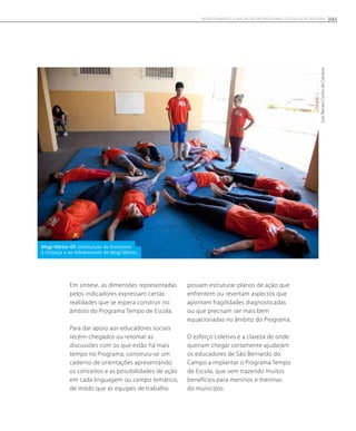 Em síntese, as dimensões representadas
pelos indicadores expressam certas
realidades que se espera construir no
âmbito do Programa Tempo de Escola.
Para dar apoio aos educadores sociais
recém-chegados ou retomar as
discussões com os que estão há mais
tempo no Programa, construiu-se um
caderno de orientações apresentando
os conceitos e as possibilidades de ação
em cada linguagem ou campo temático,
de modo que as equipes de trabalho
possam estruturar planos de ação que
enfrentem ou revertam aspectos que
apontam fragilidades diagnosticadas
ou que precisam ser mais bem
equacionadas no âmbito do Programa.
O esforço coletivo e a clareza de onde
queriam chegar certamente ajudaram
os educadores de São Bernardo do
Campo a implantar o Programa Tempo
de Escola, que vem trazendo muitos
benefícios para meninos e meninas
do município.
LuisRenatoCantodeCampos
Mogi-Mirim-SP. Instituição de Incentivo
à Criança e ao Adolescente de Mogi Mirim.
161Monitoramento e avaliação em programas de Educação Integral
 