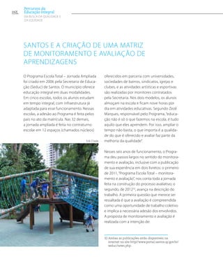 Santos e a criação de uma matriz
de monitoramento e avaliação de
aprendizagens
O Programa Escola Total – Jornada Ampliada
foi criado em 2006 pela Secretaria de Educa-
ção (Seduc) de Santos. O município oferece
educação integral em duas modalidades.
Em cinco escolas, todos os alunos estudam
em tempo integral, com infraestrutura já
adaptada para esse funcionamento. Nessas
escolas, a adesão ao Programa é feita pelos
pais no ato da matrícula. Nas 32 demais,
a jornada ampliada é feita no contraturno
escolar em 12 espaços (chamados núcleos)
oferecidos em parceria com universidades,
sociedades de bairros, sindicatos, igrejas e
clubes, e as atividades artísticas e esportivas
são realizadas por monitores contratados
pela Secretaria. Nos dois modelos, os alunos
almoçam na escola e ficam nove horas por
dia em atividades educativas. Segundo Zezé
Marques, responsável pelo Programa, “educa-
ção não é só o que fazemos na escola, é tudo
aquilo que eles aprendem. Por isso, ampliar o
tempo não basta, o que importa é a qualida-
de do que é oferecido e avaliar faz parte da
melhoria da qualidade”.
Nesses seis anos de funcionamento, o Progra-
ma deu passos largos no sentido do monitora-
mento e avaliação, inclusive com a publicação
de sua experiência em dois livretos: o primeiro
de 2011, “Programa Escola Total – monitora-
mento e avaliação”, nos conta toda a jornada
feita na construção do processo avaliativo; o
segundo, de 201232
, avança na descrição do
trabalho. A primeira questão que merece ser
ressaltada é que a avaliação é compreendida
como uma oportunidade de trabalho coletivo
e implica a necessária adesão dos envolvidos.
A proposta de monitoramento e avaliação é
realizada com a intenção de:
32 Ambas as publicações estão disponíveis na
internet no site http//www.portal.santos.sp.gov.br/
seduc/news.php.
Erik Chade
162
Percursos da
Educação Integral
EM BUSCA DA QUALIDADE E
da EQUIDADE
 