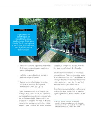• subsidiar os gestores e parceiros na tomada
de decisões estratégicas para o aprimora-
mento do Programa;
• explicitar os aprendizados de crianças e
adolescentes participantes;
• divulgar seus resultados para fomentar a
mobilização em torno do Programa.
(Prefeitura de Santos, 2011, p.11)
O processo de construção da proposta de
avaliação durou cerca de um ano e envolveu
técnicos da Secretaria, diretores, coordenado-
res, professores, alunos, educadores sociais,
pais e demais parceiros por meio de diversos
instrumentos como urnas nos ônibus escola-
res para captar a opinião dos alunos, entrevis-
tas coletivas com grupos diversos, formulá-
rios para os profissionais da educação.
A matriz de monitoramento se vincula aos
pressupostos do Programa e, por essa razão,
se ampara nos conhecidos Quatro Pilares da
Educação da Unesco33
: aprender a conhecer,
a fazer, a conviver e a ser. São eles que defi-
nem as aprendizagens monitoradas.
Os profissionais que trabalham no Programa
foram convidados a selecionar 30 aprendi-
zagens significativas, dentre uma lista de 90
33 DELORS, Jacques. Educação: um tesouro a
descobrir. Relatório para a Unesco da Comissão
Internacional sobre Educação do Século XXI. São
Paulo/Brasília: Cortez, Unesco, MEC, 1996.
O processo de
construção do
monitoramento e
avaliação do Programa
Escola Total contou com
a participação de alunos,
pais e profissionais
da educação.
Santos - SP
Erik Chade
163Monitoramento e avaliação em programas de Educação Integral
 