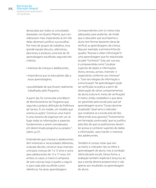 destacadas por todos os consultados
(baseadas nos Quatro Pilares), que con-
siderassem mais importantes (e em três
delas deveriam justificar sua escolha).
Por meio de grupos de trabalhos, essa
grande equipe discutiu, selecionou,
descreveu e produziu uma lista de 28
aprendizagens escolhidas segundo três
critérios:
• interesse de crianças e adolescentes;
• importância que os educadores dão a
essas aprendizagens;
• possibilidade de que fossem realmente
trabalhadas pelo Programa.
A partir daí, foi construída uma Matriz
de Monitoramento do Programa que,
segundo a própria definição da Prefeitura
de Santos, “é um molde, um modelo que
orienta as ações”. Construir uma matriz
é uma maneira de organizar em um só
lugar todas as informações e aspectos
fundamentais a serem considerados
em determinado programa ou projeto ”.
(idem, p.27).
Entendendo que crianças e adolescentes
têm interesses e necessidades diferentes,
a equipe decidiu construir duas matrizes:
uma para crianças de 7 a 12 anos e outra
para adolescentes de 13 a 17 anos. Em
ambos os casos, a matriz é composta
de sete colunas (veja o quadro a seguir)
e, para cada pilar escolhido como
referência, há várias aprendizagens
correspondentes com os meios mais
adequados para avaliá-las, de modo
que o educador que acompanha o
aluno tem formas bastante claras de
verificar as aprendizagens da criança.
Veja por exemplo a primeira linha do
quadro: “Acessar e obter informação” é
uma aprendizagem que foi relacionada
ao pilar “Conhecer”. Esta, por sua vez,
é compreendida como “Localizar
suportes de dados e informações
(livros, revistas, jornais, internet) e
organizá-las conforme seu interesse”
e “Usar tecnologias de informação e
comunicação”. Tal aprendizagem pode
ser verificada na prática a partir da
observação de vários comportamentos
do aluno (coluna 4, meios de verificação)
A matriz, então, estabelece o que deve
ser garantido pela escola para que tal
aprendizagem ocorra: “Corpo docente
atualizado”. Qual seria o indicador
que sinalizaria se a escola está de fato
oferecendo essa garantia? “Investimento
em formação continuada”, que se justifica
pelo fato de que os profissionais devem
ter acesso e conhecer suportes de dados
e informações para manter o interesse
dos adolescentes.
Também é curioso notar que nes-
sa matriz o indicador não se refere à
aprendizagem do aluno, mas à condição
oferecida pela escola. Dessa forma, a
avaliação também explicita e lança luz ao
que a escola deveria proporcionar e não
apenas aos resultados na aprendizagem
do aluno.
164
Percursos da
Educação Integral
EM BUSCA DA QUALIDADE E
da EQUIDADE
 