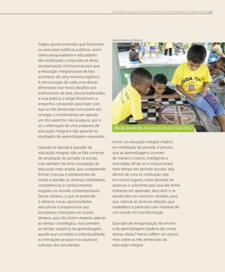 órgãos governamentais que fomentam
ou executam políticas públicas, assim
como pesquisadores e educadores
têm enfatizado a importância desta
reorganização institucional para que
a educação integral possa de fato
acontecer de uma maneira orgânica.
A estruturação de cada uma dessas
dimensões traz novos desafios aos
profissionais da área, pouco habituados
a essa prática, e exige dinamismo e
empenho constantes para fazer com
que as três dimensões funcionem em
sinergia: o investimento em apenas
um dos aspectos não assegura, por si
só, a efetivação de uma proposta de
educação integral e não garante os
resultados de aprendizagem esperados.
Quando se aborda a questão da
educação integral, não se fala somente
de ampliação da jornada na escola,
mas também de uma concepção de
educação mais ampla, que compreende
formar crianças e adolescentes de
modo a atender as diversas habilidades,
competências e conhecimentos
exigidos no mundo contemporâneo.
Dessa maneira, o que se pretende
é oferecer novas oportunidades
educativas e proporcionar aos
estudantes interações em outros
tempos, que não dizem respeito apenas
ao tempo cronológico, mas também
ao tempo subjetivo da aprendizagem,
aquele que considera a individualidade,
as interações grupais e os aspectos
culturais dos estudantes.
Assim, se educação integral implica
em ampliação de jornada, é preciso
que as aprendizagens ocorram
de maneira criativa, inteligente e
articulada; afinal, se a criança estará
mais tempo em período escolar, seja
dentro de uma só instituição seja
em outros lugares, estes deverão ser
atrativos o suficiente para que ela tenha
interesse em aprender, descobrir e se
aprofundar em assuntos variados, para
que valorize as diversas relações que
estabelece e participe com inteireza de
um mundo em transformação.
Que tipo de reorganização do ensino
e da aprendizagem poderia dar conta
dessas ideias? Vamos refletir um pouco
mais sobre as três dimensões da
educação integral.
Rio de Janeiro-RJ. Associação Projeto Roda Viva.
Marcos Ramos de Oliveira
17NOVAS METODOLOGIAS, CONTEÚDOS E ESTRATÉGIAS PARA PROMOVER A APRENDIZAGEM
 