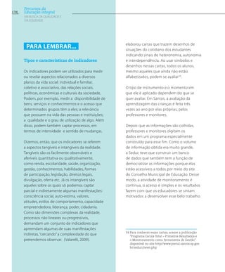 elaborou cartas que trazem desenhos de
situações do cotidiano dos estudantes
indicando sinais de heteronomia, autonomia
e interdependência. Ao usar símbolos e
desenhos nessas cartas, todos os alunos,
mesmo aqueles que ainda não estão
alfabetizados, podem se avaliar34
.
O tipo de instrumento e o momento em
que ele é aplicado dependem do que se
quer avaliar. Em Santos, a avaliação da
aprendizagem das crianças é feita três
vezes ao ano por elas próprias, pelos
professores e monitores.
Depois que as informações são colhidas,
professores e monitores digitam os
dados em um programa especialmente
construído para esse fim. Como o volume
de informação obtida era muito grande,
a Seduc teve que construir um banco
de dados que também tem a função de
democratizar as informações porque elas
estão acessíveis a todos por meio do site
do Conselho Municipal de Educação. Desse
modo, a atividade de monitoramento é
contínua, o acesso é simples e os resultados
fazem com que os educadores se sintam
motivados a desenvolver esse belo trabalho.
34 Para conhecer essas cartas, acesse a publicação
“Programa Escola Total – Primeiros Resultados e
o Monitoramento como Ferramenta de Gestão”
disponível no site http//www.portal.santos.sp.gov.
br/seduc/news.php
Para lembrar...
Tipos e características de indicadores
Os indicadores podem ser utilizados para medir
ou revelar aspectos relacionados a diversos
planos da vida social: individual e familiar,
coletivo e associativo, das relações sociais,
políticas, econômicas e culturais da sociedade.
Podem, por exemplo, medir a disponibilidade de
bens, serviços e conhecimentos e o acesso que
determinados grupos têm a eles; a relevância
que possuem na vida das pessoas e instituições;
a qualidade e o grau de utilização de algo. Além
disso, podem também captar processos, em
termos de intensidade e sentido de mudanças.
Dizemos, então, que os indicadores se referem
a aspectos tangíveis e intangíveis da realidade.
Tangíveis são os facilmente observáveis e
aferíveis quantitativa ou qualitativamente,
como renda, escolaridade, saúde, organização,
gestão, conhecimentos, habilidades, formas
de participação, legislação, direitos legais,
divulgação, oferta etc. Já os intangíveis são
aqueles sobre os quais só podemos captar
parcial e indiretamente algumas manifestações:
consciência social, auto-estima, valores,
atitudes, estilos de comportamento, capacidade
empreendedora, liderança, poder, cidadania.
Como são dimensões complexas da realidade,
processos não lineares ou progressivos,
demandam um conjunto de indicadores que
apreendam algumas de suas manifestações
indiretas, “cercando” a complexidade do que
pretendemos observar. (Valarelli, 2009).
170
Percursos da
Educação Integral
EM BUSCA DA QUALIDADE E
da EQUIDADE
 