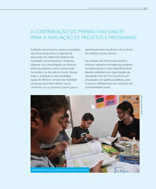 a contribuição dO Prêmio Itaú-Unicef
para a avaliação de projetos e programas
Avaliação de processos, ações e resultados
são temas frequentes na agenda de
discussões em diferentes âmbitos da
sociedade contemporânea. Podemos
observar sua consolidação nas diversas
políticas públicas, como na Educação,
na Saúde e na Assistência Social. Nessas
áreas, a avaliação é uma estratégia
capaz de oferecer cenários da realidade
social que permitem definir novos
caminhos, ou os próximos passos para o
aperfeiçoamento da oferta e do usufruto
dos direitos sociais básicos.
No contexto do Prêmio Itaú-Unicef o
enfoque avaliativo é dirigido aos projetos
socioeducativos e, mais especificamente,
àqueles realizados por organizações da
sociedade civil, sem fins lucrativos, em
articulação com políticas públicas, para
crianças e adolescentes em condições de
vulnerabilidade social.
JarbasOliveiradeAraujo
Fortaleza-CE. Grupo de Apoio às Comunidades Carentes
171Monitoramento e avaliação em programas de Educação Integral
 