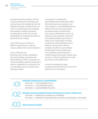 Ao longo das diversas edições o Prêmio
construiu parâmetros de avaliação que
evoluíram para a formulação da matriz de
avaliação das ações socioeducativas com
vistas à sua valorização como estratégia
para avaliação e seleção de projetos
socioeducativos, sendo esta uma das
possibilidades de realização do direito ao
desenvolvimento integral.
O que o Prêmio Itaú-Unicef busca?
Melhorias significativas na vida das
crianças, adolescentes e jovens brasileiros.
Como o Prêmio faz isso?
Reconhecendo e dando visibilidade a
boas oportunidades socioeducativas
desenvolvidas por ONGs, articuladas com
as diversas políticas públicas de atenção à
infância e adolescência, em parceria com
a escola pública, que contribuam para a
educação integral.
Como garantir a qualidade das
oportunidades desenvolvidas pelas ONGs?
Valorizando processos avaliativos com
vistas a garantir a sustentabilidade técnica,
política e financeira das organizações
que ofertam ações socioeducativas
para crianças, adolescentes e jovens. As
respostas a essas questões conduziram
à formulação da lógica que orientou a
matriz, isto é, organizações com boas
condições de sustentabilidade técnica,
política e financeira têm melhores
condições de oferecer oportunidades
de desenvolvimento socioeducativo
com qualidade, contribuindo para a
implementação da educação integral, o que
resulta em melhorias significativas na vida
das crianças e dos adolescentes.
A matriz de avaliação das ações
socioeducativas do Prêmio Itaú-Unicef 2013
apresenta-se em três blocos:
172
Percursos da
Educação Integral
EM BUSCA DA QUALIDADE E
da EQUIDADE
01
02
03
Indicadores de gestão para a sustentabilidade
	Dimensão 1 – Sustentabilidade técnica
	Dimensão 2 – Sustentabilidade política
	Dimensão 3 – Sustentabilidade financeira
Indicadores de oportunidades de desenvolvimento para crianças e adolescentes
	Dimensão 1 – Ampliação de competências e habilidades
	Dimensão 2 – Ampliação de capacidades para convivência e participação na vida pública
Aspectos gerais do projeto
Bloco
BlocoBloco
 