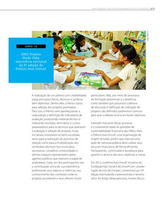 A realização de um prêmio com credibilidade
exige princípios éticos, técnicos e jurídicos
bem definidos. Dentre eles, critérios claros
para seleção dos projetos premiados.
Para isso, o Prêmio vem aperfeiçoando a
cada edição a definição de indicadores de
avaliação, produzindo material técnico e
realizando reuniões, seminários e cursos
preparatórios para os técnicos que operaram
a avaliação e seleção de projetos. Essas
iniciativas mostraram-se bem-sucedidas
tanto para a realização do processo de
seleção como para a multiplicação dos
conteúdos técnicos nos municípios,
secretarias, conselhos, universidades e
demais espaços representados pelos
agentes públicos que exercem o papel de
avaliadores. Cada um dos participantes traz
a contribuição única de sua experiência
profissional, seus saberes e vivências, seu
conhecimento dos contextos onde os
projetos acontecem e seus olhares muito
particulares. Mas, por meio de processos
de formação presenciais e a distância,
como também por processos coletivos
de discussão e definição de indicação de
projetos são definidos parâmetros comuns
para que a seleção ocorra em bases objetivas.
Exemplo marcante desse processo
é o tratamento dado às questões de
sustentabilidade financeira das ONGs. Para
o Prêmio Itaú-Unicef, uma organização de
origem privada, porém que executa uma
ação de natureza pública deve utilizar seus
recursos financeiros de forma eficiente,
transparente, continuada e duradoura para
garantir o alcance dos seus objetivos e metas.
Em 2013, o prêmio Itaú-Unicef, iniciativa da
Fundação Itaú Social e do Unicef com coorde-
nação técnica do Cenpec, comemora sua 10ª
edição estimulando e promovendo o terceiro
setor. Ao longo desse percurso, muitas discus-
AllanBastos
ONG Projeto
Verde Vida:
vencedora nacional
da 9ª edição do
Prêmio Itaú-Unicef.
crato - ce
173Monitoramento e avaliação em programas de Educação Integral
 