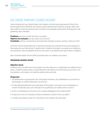 De onde partir? Como fazer?
Cada instituição tem seu modo de fazer, mas há alguns caminhos que todas parecem trilhar. Uma
das principais dicas é identificar com clareza o ponto de partida de modo que a equipe saiba o que
quer avaliar ou o que precisamente quer monitorar. Uma avaliação sempre parte de perguntas ou de
problemas, veja o exemplo:
Problema: excessiva evasão de jovens no projeto
Objetivo da avaliação: por que razão isso acontece?
Finalidade: verificar características da evasão (por exemplo: quantos, quando, onde, por quê?)
Uma boa maneira de descobrirmos o caminho que levará ao cumprimento do que foi proposto é
fazer perguntas que “desmontam”e aprofundam o objetivo do projeto ou programa na medida em
que expressam intencionalidades de forma mais clara e mais específica do que foi feito no objetivo.
Veja o exemplo abaixo de uma ONG que desenvolve um trabalho com jovens:
PROGRAMA MUNDO JOVEM35
Objetivo Geral
Colaborar para o fortalecimento de projetos de vida autônomos e qualificados dos adolescentes e
jovens, mediante ações diretas, compartilhamento de saberes com profissionais que atuam com
esse público e articulação com políticas públicas de juventude.
Perguntas
1. Os adolescentes se apropriaram das informações temáticas, das habilidades de convivência e
participação no coletivo oferecidas nas oficinas?
2. Os educadores/professores que participam da formação continuada nessa metodologia se
sentem fortalecidos para uma interação mais qualificada com adolescentes e jovens?
3. Como a metodologia se articulou com o projeto pedagógico do Fundamental II?
4. As parcerias com as instituições do bairro ampliaram o alcance das suas ações?
5. As ações do programa estão em consonância com políticas de juventude?
35 Programa desenvolvido pela Fundação Tide Setubal
176
Percursos da
Educação Integral
EM BUSCA DA QUALIDADE E
da EQUIDADE
 
