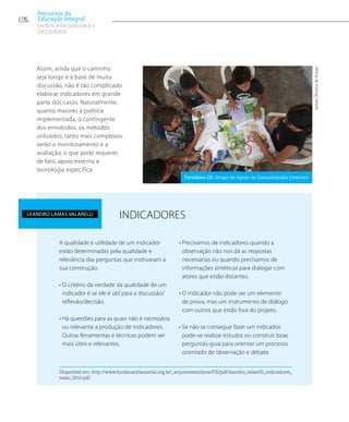 Assim, ainda que o caminho
seja longo e à base de muita
discussão, não é tão complicado
elaborar indicadores em grande
parte dos casos. Naturalmente,
quanto maiores a política
implementada, o contingente
dos envolvidos, os métodos
utilizados, tanto mais complexos
serão o monitoramento e a
avaliação, o que pode requerer,
de fato, apoio externo e
tecnologia específica.
INDICADORES
Disponível em: http://www.fundacaoitausocial.org.br/_arquivosestaticos/FIS/pdf/leandro_valarelli_indicadores_
maio_2010.pdf
A qualidade e utilidade de um indicador
estão determinadas pela qualidade e
relevância das perguntas que motivaram a
sua construção.
• O critério da verdade da qualidade de um
indicador é se ele é útil para a discussão/
reflexão/decisão.
• Há questões para as quais não é necessária
ou relevante a produção de indicadores.
Outras ferramentas e técnicas podem ser
mais úteis e relevantes.
• Precisamos de indicadores quando a
observação não nos dá as respostas
necessárias ou quando precisamos de
informações sintéticas para dialogar com
atores que estão distantes.
• O indicador não pode ser um elemento
de prova, mas um instrumento de diálogo
com outros que estão fora do projeto.
• Se não se consegue fazer um indicador,
pode-se realizar estudos ou construir boas
perguntas-guia para orientar um processo
orientado de observação e debate.
Leandro Lamas Valarelli
JarbasOliveiradeAraujo
Fortaleza-CE. Grupo de Apoio às Comunidades Carentes
178
Percursos da
Educação Integral
EM BUSCA DA QUALIDADE E
da EQUIDADE
 