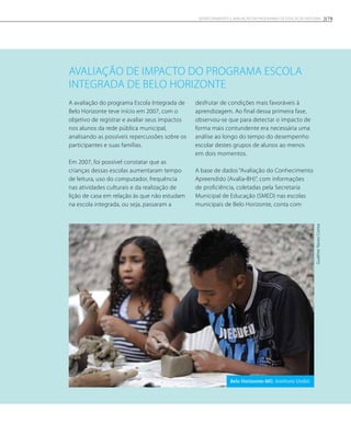 Avaliação de impacto do Programa Escola
Integrada de Belo Horizonte
A avaliação do programa Escola Integrada de
Belo Horizonte teve início em 2007, com o
objetivo de registrar e avaliar seus impactos
nos alunos da rede pública municipal,
analisando as possíveis repercussões sobre os
participantes e suas famílias.
Em 2007, foi possível constatar que as
crianças dessas escolas aumentaram tempo
de leitura, uso do computador, frequência
nas atividades culturais e da realização de
lição de casa em relação às que não estudam
na escola integrada, ou seja, passaram a
desfrutar de condições mais favoráveis à
aprendizagem. Ao final dessa primeira fase,
observou-se que para detectar o impacto de
forma mais contundente era necessária uma
análise ao longo do tempo do desempenho
escolar destes grupos de alunos ao menos
em dois momentos.
A base de dados “Avaliação do Conhecimento
Apreendido (Avalia-BH)”, com informações
de proficiência, coletadas pela Secretaria
Municipal de Educação (SMED) nas escolas
municipais de Belo Horizonte, conta com
GualtherNavesCorrea
Belo Horizonte-MG. Instituto Undió.
179Monitoramento e avaliação em programas de Educação Integral
 