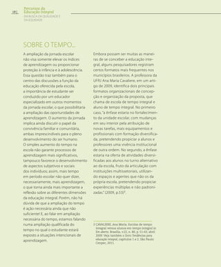 A ampliação da jornada escolar
não visa somente elevar os índices
de aprendizagem ou proporcionar
proteção à infância e à adolescência.
Essa questão traz também para o
centro das discussões a função da
educação oferecida pela escola,
a importância de estudante ser
conduzido por um educador
especializado em outros momentos
da jornada escolar, o que possibilitaria
a ampliação das oportunidades de
aprendizagem. O aumento da jornada
implica ainda discutir o papel da
convivência familiar e comunitária,
ambas imprescindíveis para o pleno
desenvolvimento do ser humano.
O simples aumento do tempo na
escola não garante processos de
aprendizagem mais significativos,
tampouco favorece o desenvolvimento
de aspectos subjetivos e sociais
dos indivíduos; assim, mais tempo
em período escolar não quer dizer,
necessariamente, mais aprendizagem,
o que torna ainda mais importante a
reflexão sobre as diferentes dimensões
da educação integral. Porém, não há
dúvida de que a ampliação do tempo
é ação necessária ainda que não
suficiente! E, ao falar em ampliação
necessária do tempo, estamos falando
numa ampliação qualificada do
tempo no qual o estudante estará
exposto a situações intencionais de
aprendizagem.
Embora possam ser muitas as manei-
ras de se conceber a educação inte-
gral, alguns pesquisadores registram
certos formatos mais frequentes nos
municípios brasileiros. A professora da
UFRJ Ana Maria Cavaliere, em um arti-
go de 2009, identifica dois principais
formatos organizacionais de concep-
ção e organização da proposta, que
chama de escola de tempo integral e
aluno de tempo integral. No primeiro
caso, “a ênfase estaria no fortalecimen-
to da unidade escolar, com mudanças
em seu interior pela atribuição de
novas tarefas, mais equipamentos e
profissionais com formação diversifica-
da, pretendendo propiciar a alunos e
professores uma vivência institucional
de outra ordem. No segundo, a ênfase
estaria na oferta de atividades diversi-
ficadas aos alunos no turno alternativo
ao da escola, fruto da articulação com
instituições multissetoriais, utilizan-
do espaços e agentes que não os da
própria escola, pretendendo propiciar
experiências múltiplas e não padroni-
zadas.” (2009, p.53)2
.
2 CAVALIERE, Ana Maria. Escolas de tempo
integral versus alunos em tempo integral in
Em aberto. Brasília, v.22, n. 80, p. 51-63, abril
2009. Veja também o livro Tendências para
educação integral, capítulos 1 e 2. São Paulo:
Cenpec, 2011.
Sobre o tempo...
18
Percursos da
Educação Integral
EM BUSCA DA QUALIDADE E
da EQUIDADE
 
