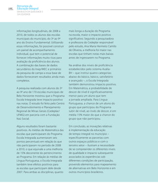 informações longitudinais, de 2008 a
2010, de todos os alunos das escolas
municipais do município, do 3º ao 9º
ano do Ensino Fundamental. Utilizando
essas informações, foi possível construir
um painel de acompanhamento
individual, que tem o potencial de
fornecer informações muito ricas para
avaliação da proficiência dos alunos.
A combinação das bases de dados
secundários do Inep/MEC e primários
da pesquisa de campo a essa base de
dados forneceram resultados ainda mais
completos.
A pesquisa realizada com alunos do 3º
ao 9º ano de 170 escolas municipais de
Belo Horizonte mostrou que o Programa
Escola Integrada teve impacto positivo
nas notas. O estudo foi feito pelo Centro
de Desenvolvimento e Planejamento
Regional de Minas Gerais (Cedeplar/
UFMG) em parceria com a Fundação
Itaú Social.
Alguns resultados foram bastante
positivos. As médias de Matemática das
escolas que participaram do Programa
Escola Integrada aumentaram seis
pontos percentuais em relação às que
não participaram no período de 2008
a 2010, o que equivale a uma melhoria
de 15% decorrente do pertencimento
ao Programa. Em relação às médias de
Língua Portuguesa, o Escola Integrada
também teve efeitos positivos para
as escolas que participam dele desde
2007. Para ambas as disciplinas, quanto
mais longa a duração do Programa
na escola, maior o impacto positivo
significativo. Segundo a pesquisadora
e professora do Cedeplar responsável
pelo estudo, Ana Maria Hermeto Camilo
de Oliveira, a melhoria foi maior nas
escolas que tinham notas mais baixas
antes de ingressarem no Programa.
Na análise dos níveis de proficiência
estabelecidos pelo sistema Avalia-
BH – que institui quatro categorias:
abaixo do básico, básico, satisfatório
e avançado –, o Escola Integrada
também demonstrou impacto positivo.
Em Matemática, a probabilidade de
descer de nível é significativamente
menor para um aluno que tem
a jornada ampliada. Para Língua
Portuguesa, a chance de um aluno do
grupo que participou do Programa
subir de nível, ao invés de descer, é em
média 15% maior do que a chance do
grupo que não participou.
Em conclusão, as inovações relativas
à implementação da educação
de tempo integral no município –
especificamente as parcerias com
outros espaços públicos e com o
terceiro setor – ilustram a necessidade
de se compreender os diferentes níveis
de qualidade e impacto subsequente
associados às experiências sob
diferentes condições de participação,
provendo elementos para mapeamento
de alternativas em Belo Horizonte e em
outros municípios brasileiros.
180
Percursos da
Educação Integral
EM BUSCA DA QUALIDADE E
da EQUIDADE
 