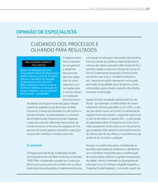 Cuidando dos processos e
olhando para resultados
opinião de especialista
O objetivo deste
texto é apresen-
tar aos gestores
e dirigentes
educacionais
algumas suges-
tões de como
organizar as in-
formações para
o monito-ramen-
to e avaliação
dos processos e
resultados de programas de educação integral,
a partir da experiência do Município de Belo
Horizonte. O texto está dividido em três partes: a
primeira focaliza os antecedentes e o contexto
da emergência do Programa Escola Integrada;
a segunda trata dos diferentes mecanismos de
monitoramento e a terceira, da avaliação do Pro-
grama e de outros aspectos da política educacio-
nal que têm interface e incidem sobre ele.
O contexto
O Programa Escola Plural, implantado na rede
municipal de ensino de Belo Horizonte, no período
1993/1996, considerado inovador por muitos, po-
lêmico por outros, procurou romper com a cultura
tradicional da escola pública, implementando uma
concepção de educação mais ampla, democrática,
inclusiva, plural, que dedicou especial atenção às
crianças das classes populares. Belo Horizonte foi a
primeira capital a colocar as crianças de 6 anos no
Ensino Fundamental, propondo o Ensino funda-
mental de nove anos, e também se destacou
por impulsionar ações importantes na luta pela
promoção da igualdade racial, de gênero, contra
a homofobia, pela inclusão e garantia dos direitos
humanos na educação.
Apesar do bom resultado auferido pelo Escola
Plural – por exemplo, no Ideb (Índice de Desen-
volvimento da Educação Básica), em 2005, os alu-
nos das séries iniciais do Ensino Fundamental da
capital mineira alcançaram o segundo lugar entre
os alunos de todas as capitais (4,9) –, a percepção
da população sobre o Programa era outra. As fa-
mílias queixavam-se da ausência de mecanismos
que pudessem lhes garantir o acompanhamento
da vida escolar de seus filhos, e os professores, da
ausência de currículo e avaliação.
Avançar no projeto educativo, considerando as
questões apontadas por professores e famílias foi
um movimento importante para a conformação
de novas práticas políticas na gestão da educação
da cidade, e levou à emergência da proposta de
educação com um enfoque integral/integrado, o
Programa Escola Integrada. Construído a partir da
Mestre em Educação pela FAE/
Universidade Federal de Minas Gerais
(2006). Exerceu o cargo de Secretária
Adjunta e Secretária de Educação
do Município de Belo Horizonte
(MG). Atualmente exerce o cargo de
Diretora de Políticas de Educação do
Campo, Indígena e para as Relações
Étnico-raciais – Secadi/MEC.
Macaé Maria Evaristo
dos Santos
181Monitoramento e avaliação em programas de Educação Integral
 