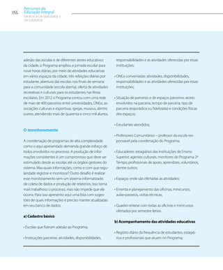 adesão das escolas e de diferentes atores educativos
da cidade, o Programa ampliou a jornada escolar para
nove horas diárias, por meio de atividades educativas
em vários espaços da cidade, três refeições diárias por
estudante, abertura das escolas nos finais de semana
para a comunidade (escola aberta), oferta de atividades
recreativas e culturais para os estudantes nas férias
escolares. Em 2012 o Programa contou com uma rede
de mais de 400 parceiros entre universidades, ONGs, as-
sociações culturais e esportivas, igrejas, museus, dentre
outros, atendendo mais de quarenta e cinco mil alunos.
O monitoramento
A coordenação de programas de alta complexidade
como o aqui apresentado demanda grande esforço de
todos envolvidos no processo. A produção de infor-
mações consistentes é um compromisso que deve ser
estimulado desde as escolas até os órgãos gestores do
sistema. Mas quais informações, como e com que regu-
laridade registrar e monitorar? Outro desafio é realizar
esse monitoramento sem um sistema informatizado
de coleta de dados e produção de relatórios. Isso torna
mais trabalhoso o processo, mas não impede que ele
ocorra. Para isso apresento aqui uma lista com suges-
tões de quais informações é preciso manter atualizadas
em seu banco de dados:
a) Cadastro básico
• Escolas que fizeram adesão ao Programa;  
• Instituições parceiras: atividades, disponibilidades,
responsabilidades e as atividades oferecidas por essas
instituições;
• ONGs conveniadas: atividades, disponibilidades,
responsabilidades e as atividades oferecidas por essas
instituições;
• Situação de parcerias e de espaços parceiros: atores
envolvidos na parceria, tempo de parceria, tipo de
parceria (esporádica ou fidelizada) e condições físicas
dos espaços;
• Estudantes atendidos;
• Professores Comunitários – professor da escola res-
ponsável pela coordenação do Programa;
• Educadores: estagiários das Instituições de Ensino
Superior, agentes culturais, monitores do Programa 2º
Tempo, profissionais de apoio, aprendizes, voluntários,
dentre outros;
• Espaços onde são ofertadas as atividades;
• Ementa e planejamento das oficinas, minicursos,
aulas-passeios, visitas técnicas;
• Quadro-síntese com todas as oficinas e minicursos
ofertados por semestre letivo.
b) Acompanhamento das atividades educativas
• Registro diário da frequência de estudantes, estagiá-
rios e profissionais que atuam no Programa;
182
Percursos da
Educação Integral
EM BUSCA DA QUALIDADE E
da EQUIDADE
 