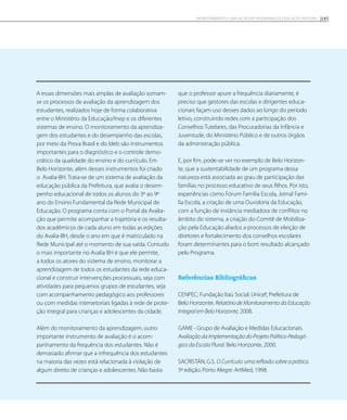 A essas dimensões mais amplas de avaliação somam-
se os processos de avaliação da aprendizagem dos
estudantes, realizados hoje de forma colaborativa
entre o Ministério da Educação/Inep e os diferentes
sistemas de ensino. O monitoramento da aprendiza-
gem dos estudantes e do desempenho das escolas,
por meio da Prova Brasil e do Ideb são instrumentos
importantes para o diagnóstico e o controle demo-
crático da qualidade do ensino e do currículo. Em
Belo Horizonte, além desses instrumentos foi criado
o Avalia-BH. Trata-se de um sistema de avaliação da
educação pública da Prefeitura, que avalia o desem-
penho educacional de todos os alunos do 3º ao 9º
ano do Ensino Fundamental da Rede Municipal de
Educação. O programa conta com o Portal da Avalia-
ção que permite acompanhar a trajetória e os resulta-
dos acadêmicos de cada aluno em todas as edições
do Avalia-BH, desde o ano em que é matriculado na
Rede Municipal até o momento de sua saída. Contudo
o mais importante no Avalia BH é que ele permite,
a todos os atores do sistema de ensino, monitorar a
aprendizagem de todos os estudantes da rede educa-
cional e construir intervenções processuais, seja com
atividades para pequenos grupos de estudantes, seja
com acompanhamento pedagógico aos professores
ou com medidas intersetoriais ligadas à rede de prote-
ção integral para crianças e adolescentes da cidade.
Além do monitoramento da aprendizagem, outro
importante instrumento de avaliação é o acom-
panhamento da frequência dos estudantes. Não é
demasiado afirmar que a infrequência dos estudantes
na maioria das vezes está relacionada à violação de
algum direito de crianças e adolescentes. Não basta
que o professor apure a frequência diariamente, é
preciso que gestores das escolas e dirigentes educa-
cionais façam uso desses dados ao longo do período
letivo, construindo redes com a participação dos
Conselhos Tutelares, das Procuradorias da Infância e
Juventude, do Ministério Público e de outros órgãos
da administração pública.
E, por fim, pode-se ver no exemplo de Belo Horizon-
te, que a sustentabilidade de um programa dessa
natureza está associada ao grau de participação das
famílias no processo educativo de seus filhos. Por isto,
experiências como Fórum Família Escola, Jornal Famí-
lia Escola, a criação de uma Ouvidoria da Educação,
com a função de instância mediadora de conflitos no
âmbito do sistema, a criação do Comitê de Mobiliza-
ção pela Educação aliados a processos de eleição de
diretores e fortalecimento dos conselhos escolares
foram determinantes para o bom resultado alcançado
pelo Programa.
Referências Bibliográficas
CENPEC; Fundação Itaú Social; Unicef; Prefeitura de
Belo Horizonte. Relatório de Monitoramento da Educação
Integral em Belo Horizonte, 2008.
GAME - Grupo de Avaliação e Medidas Educacionais.
Avaliação da Implementação do Projeto Político-Pedagó-
gico da Escola Plural. Belo Horizonte, 2000.
SACRISTÁN, G.S. O Currículo: uma reflexão sobre a prática.
3ª edição. Porto Alegre: ArtMed, 1998.
185Monitoramento e avaliação em programas de Educação Integral
 