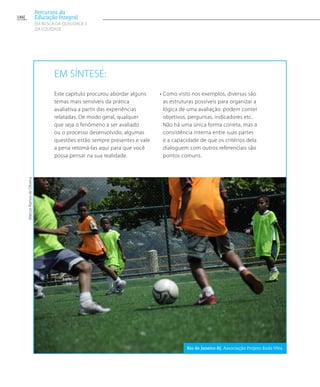 Em síntese:
Este capítulo procurou abordar alguns
temas mais sensíveis da prática
avaliativa a partir das experiências
relatadas. De modo geral, qualquer
que seja o fenômeno a ser avaliado
ou o processo desenvolvido, algumas
questões estão sempre presentes e vale
a pena retomá-las aqui para que você
possa pensar na sua realidade.
• Como visto nos exemplos, diversas são
as estruturas possíveis para organizar a
lógica de uma avaliação: podem conter
objetivos, perguntas, indicadores etc.
Não há uma única forma correta, mas a
consistência interna entre suas partes
e a capacidade de que os critérios dela
dialoguem com outros referenciais são
pontos comuns.
MarcosRamosdeOliveira
Rio de Janeiro-RJ. Associação Projeto Roda Viva.
186
Percursos da
Educação Integral
EM BUSCA DA QUALIDADE E
da EQUIDADE
 