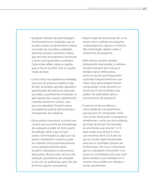 • Qualquer método (de aprendizagem,
monitoramento ou avaliação) que se
escolha utilizar ou desenvolver implica
um modo de conceber a realidade,
portanto, existem conceitos e ideias
que ancoram as propostas e processos
a serem acompanhados e avaliados.
Cabe então refletir sobre as opções
que se faz ao escolher este ou aquele
modo de fazer.
• Como vimos nas experiências relatadas,
para que um processo avaliativo seja,
de fato, assimilado, apoiado, adotado e
aperfeiçoado ele precisa ser discutido
por todos os profissionais envolvidos. A
participação das crianças, adolescentes
e famílias também é viável e, mais
que isso, desejável. Só assim vamos
consolidando práticas democráticas e
transparentes de cidadania.
• Outro ponto importante a se levar em
conta é que a escolha da metodologia
de avaliação só pode ser feita a partir
da reflexão sobre o que se quer
avaliar. Com frequência, algo que nos
parece impalpável e subjetivo pode
ser avaliado tanto quantitativamente
como qualitativamente, basta
escolher indicadores e instrumentos
adequados. Muitas vezes, técnicas de
avaliação quantitativa são utilizadas
junto com as qualitativas, pois não são,
de forma alguma, excludentes.
• Alguns aspectos processuais de curto
prazo, como a adesão ao programa,
a adequação dos espaços e materiais
dão informações rápidas sobre o
andamento do programa.
• Além dessas, existem aquelas
diretamente relacionadas à melhoria
da aprendizagem das crianças e
obtidas mais a médio prazo,
como: os alunos que frequentam
a jornada integral melhoram suas
notas? Que aprendizagens foram
conquistadas nesse semestre ou
nesse ano? E até resultados que
podem ser aprendidos após o
encerramento do programa.
• É preciso ainda considerar a
necessidade de usar parâmetros
que possam ser comparados tanto
com outras instituições ou programas
semelhantes, como com eles próprios,
ao longo do tempo. Por exemplo,
se uma escola usa nota de 1 a 10
para avaliar seus alunos e outra
usa conceitos de A a D, é preciso
que as escalas sejam equiparadas
para que os resultados possam ser
confrontados. Por isso, é importante
que os indicadores “conversem” com
outros já consolidados para que você
possa analisar a sua realidade em si
mesma, mas também em relação a
outras semelhantes.
187Monitoramento e avaliação em programas de Educação Integral
 