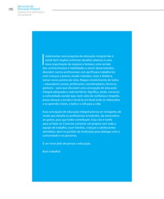 Implementar uma proposta de educação integral não é
tarefa fácil. Implica enfrentar desafios relativos à uma
nova organização de espaços e tempos, uma revisão
dos conhecimentos e habilidades a serem desenvolvidos,
descobrir outros profissionais com perfil para trabalhá-los
com crianças e jovens; mudar métodos, rever a didática,
somar novos pontos de vista. Requer envolvimento de todos
– educadores sociais, professores, coordenadores, técnicos,
gestores – para que discutam uma concepção de educação
integral adequada a cada território. Significa, ainda, convocar
a comunidade escolar que, num voto de confiança e respeito,
possa abraçar a escola e torná-la um local onde se redescobre
e se aprende o bom, o belo e o útil para a vida.
Essa concepção de educação integral precisa ser instigante, de
modo que desafie os profissionais envolvidos, da merendeira
ao gestor, para que todos contribuam. Essa não é tarefa
para se fazer só. É preciso construir um projeto com toda a
equipe de trabalho; ouvir famílias, crianças e adolescentes
atendidos; abrir os portões da instituição para dialogar com a
comunidade e os parceiros.
É um novo jeito de pensar a educação.
Bom trabalho!
188
Percursos da
Educação Integral
EM BUSCA DA QUALIDADE E
da EQUIDADE
 