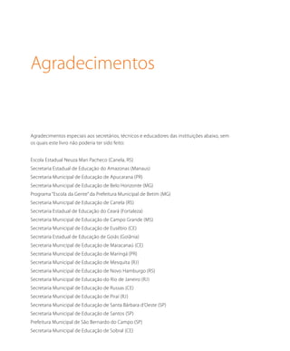 Agradecimentos
Agradecimentos especiais aos secretários, técnicos e educadores das instituições abaixo, sem
os quais este livro não poderia ter sido feito:
Escola Estadual Neuza Mari Pacheco (Canela, RS)
Secretaria Estadual de Educação do Amazonas (Manaus)
Secretaria Municipal de Educação de Apucarana (PR)
Secretaria Municipal de Educação de Belo Horizonte (MG)
Programa “Escola da Gente” da Prefeitura Municipal de Betim (MG)
Secretaria Municipal de Educação de Canela (RS)
Secretaria Estadual de Educação do Ceará (Fortaleza)
Secretaria Municipal de Educação de Campo Grande (MS)
Secretaria Municipal de Educação de Eusébio (CE)
Secretaria Estadual de Educação de Goiás (Goiânia)
Secretaria Municipal de Educação de Maracanaú (CE)
Secretaria Municipal de Educação de Maringá (PR)
Secretaria Municipal de Educação de Mesquita (RJ)
Secretaria Municipal de Educação de Novo Hamburgo (RS)
Secretaria Municipal de Educação do Rio de Janeiro (RJ)
Secretaria Municipal de Educação de Russas (CE)
Secretaria Municipal de Educação de Piraí (RJ)
Secretaria Municipal de Educação de Santa Bárbara d’Oeste (SP)
Secretaria Municipal de Educação de Santos (SP)
Prefeitura Municipal de São Bernardo do Campo (SP)
Secretaria Municipal de Educação de Sobral (CE)
 