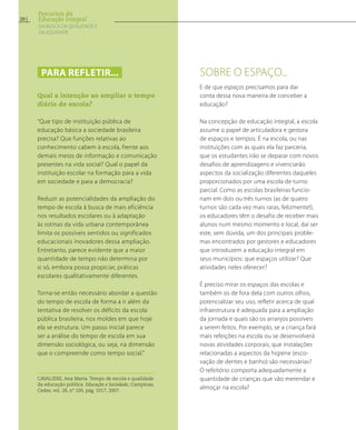 E de que espaços precisamos para dar
conta dessa nova maneira de conceber a
educação?
Na concepção de educação integral, a escola
assume o papel de articuladora e gestora
de espaços e tempos. É na escola, ou nas
instituições com as quais ela faz parceria,
que os estudantes irão se deparar com novos
desafios de aprendizagens e vivenciarão
aspectos da socialização diferentes daqueles
proporcionados por uma escola de turno
parcial. Como as escolas brasileiras funcio-
nam em dois ou três turnos (as de quatro
turnos são cada vez mais raras, felizmente!),
os educadores têm o desafio de receber mais
alunos num mesmo momento e local, daí ser
este, sem dúvida, um dos principais proble-
mas encontrados por gestores e educadores
que introduzem a educação integral em
seus municípios: que espaços utilizar? Que
atividades neles oferecer?
É preciso mirar os espaços das escolas e
também os de fora dela com outros olhos,
potencializar seu uso, refletir acerca de qual
infraestrutura é adequada para a ampliação
da jornada e quais são os arranjos possíveis
a serem feitos. Por exemplo, se a criança fará
mais refeições na escola ou se desenvolverá
novas atividades corporais, que instalações
relacionadas a aspectos da higiene (esco-
vação de dentes e banho) são necessárias?
O refeitório comporta adequadamente a
quantidade de crianças que vão merendar e
almoçar na escola?
Sobre o espaço...Para refletir...
Qual a intenção ao ampliar o tempo
diário de escola?
“Que tipo de instituição pública de
educação básica a sociedade brasileira
precisa? Que funções relativas ao
conhecimento cabem à escola, frente aos
demais meios de informação e comunicação
presentes na vida social? Qual o papel da
instituição escolar na formação para a vida
em sociedade e para a democracia?
Reduzir as potencialidades da ampliação do
tempo de escola à busca de mais eficiência
nos resultados escolares ou à adaptação
às rotinas da vida urbana contemporânea
limita os possíveis sentidos ou significados
educacionais inovadores dessa ampliação.
Entretanto, parece evidente que a maior
quantidade de tempo não determina por
si só, embora possa propiciar, práticas
escolares qualitativamente diferentes.
Torna-se então necessário abordar a questão
do tempo de escola de forma a ir além da
tentativa de resolver os déficits da escola
pública brasileira, nos moldes em que hoje
ela se estrutura. Um passo inicial parece
ser a análise do tempo de escola em sua
dimensão sociológica, ou seja, na dimensão
que o compreende como tempo social.”
Cavaliere, Ana Maria. Tempo de escola e qualidade
da educação pública. Educação e Sociedade, Campinas,
Cedes, vol. 28, nº 100, pág. 1017, 2007.
20
Percursos da
Educação Integral
EM BUSCA DA QUALIDADE E
da EQUIDADE
 