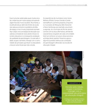 Essa é uma das razões pelas quais muitas esco-
las e redes buscam novos espaços de aprendi-
zagem fora dos muros escolares. No entanto, a
escolha de educar além dos limites da escola
não repousa somente no problema da falta
de espaço, e isso é muito importante assinalar.
Aqui subjaz uma concepção de educação que
valoriza a entrada de novos atores e locais no
cenário educativo e a consequente ampliação
da qualidade da aprendizagem. Circular pela ci-
dade, ocupar o território, interagir com a comu-
nidade são princípios que levam os educadores
a buscar outros locais que não a escola.
As experiências de municípios como Santa
Bárbara d’Oeste, Campo Grande e Canela
exemplificam a primeira proposta, enquanto
os municípios de Mesquita, Belo Horizonte
e Novo Hamburgo, por exemplo, assumiram
a segunda. Já o município do Rio de Janeiro
convive com as duas alternativas, atendendo
características singulares de cada comunidade.
Você vai conhecer um pouco desse processo
ao longo deste capítulo. Passemos agora a
algumas questões relativas aos conteúdos
de aprendizagem oferecidos nas escolas de
educação integral.
Circular pela cidade,
ocupar o território,
interagir com a
comunidade são princípios
da educação integral.
Crianças em atividade artística
na ONG Casa da Criança do
Morro da Penitenciária.
Florianópolis-SC MarcelloTimm
21NOVAS METODOLOGIAS, CONTEÚDOS E ESTRATÉGIAS PARA PROMOVER A APRENDIZAGEM
 