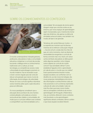 Sobre os conhecimentos (o conteúdo)
O mundo contemporâneo interpela gestores,
professores, educadores e toda a comunidade
educativa a (re)pensar o currículo das escolas
buscando o diálogo entre os conhecimentos
tradicionais com a cultura, as novas
tecnologias, as competências sociais e toda
a diversidade de aprendizagens possíveis no
mundo moderno. Faz-se necessário ousar
e rever o ensino regular para dar conta de
educar uma geração que nasceu na era da
informação, da tecnologia e da velocidade.
Pensar um novo currículo significa vislumbrar
outras maneiras pelas quais a ação educativa
possa ser efetivada.
Os novos paradigmas consideram que a
educação deve acontecer de uma maneira
contextualizada e articulada ao universo
sociocultural das cidades e comunidades, de
modo que os currículos reflitam esse contexto
e compartilhem sua intencionalidade com a
comunidade. Tal concepção de ensino-apren-
dizagem exige que a escola se abra ao seu
entorno, que novos espaços de aprendizagem
sejam incorporados, que a maneira de ensinar
seja mais dinâmica, não apenas na oferta de
atividades extracurriculares, mas também nos
modos de fazer e de aprender.
Tentativas vêm sendo feitas por muitos – e
as experiências mostram que há diversas
maneiras de se oferecer a educação integral
–, mas de comum a todas elas há o fato de
que, em certo momento, viram-se diante da
necessidade de reorganizar o currículo de
forma a torná-lo mais vivo. Assim, em vários
cantos do Brasil, educadores se debruçaram
sobre algumas questões: como integrar
outros saberes ao currículo do núcleo
comum? Que atividades ofertar? Como
estabelecer ligações entre o aprendizado
em sala de aula e o mundo que nos rodeia?
Esses questionamentos levaram muitas
equipes escolares a se confrontar com os
desafios do uso das novas tecnologias, das
novas propostas metodológicas de ensino,
das informações e conhecimentos cada vez
mais acessíveis e com as diversas expressões
culturais de cada comunidade. Cada vez
mais fica claro que esses novos modos
não se contrapõem à eficiência do ensino-
aprendizagem de Português e Matemática
mas, ao contrário, oferecem novos contextos
mais favoráveis a uma aprendizagem
significativa desses conteúdos. Vamos conferir
o que essas equipes escolares fizeram.
Gualther Naves Correa
Belo Horizonte-MG. Instituto Undió
22
Percursos da
Educação Integral
EM BUSCA DA QUALIDADE E
da EQUIDADE
 