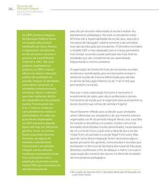 para discutir assuntos relacionados à escola e realizar seu
planejamento pedagógico. No total, os estudantes estão
40 horas sob a responsabilidade da escola, pois, segundo o
Secretário de Educação4
, caberia somente a ela centralizar
esse tipo de educação aos estudantes. O Secretário considera
o modelo CIEP o mais adequado, pois a criança permanece
mais tempo na escola e pode participar das mais diversas
atividades que vão complementar seu aprendizado
frequentando o mesmo ambiente.
A organização do horário foi fruto de constantes reuniões,
tentativas e reordenações, pois era necessário arranjar o
ambiente escolar de maneira diferenciada para atender
os alunos da Educação Infantil e os do 1º ao 5º ano que
permanecem na escola.
Para que a nova organização funcione, é necessário o
envolvimento de todos, pois são os professores e demais
funcionários da escola que se organizam para acompanhar os
alunos durante suas rotinas de comida e higiene.
Houve bastante reflexão para se decidir quais atividades
seriam oferecidas aos estudantes e de que maneira estariam
organizadas nas 9h do período integral. Nesse caso, a escolha
foi mesclar as disciplinas curriculares (núcleo comum) às
atividades diversificadas (núcleo diversificado), na perspectiva
de um currículo único, o que evita a ideia de que a escola
“chata” é em um período e a escola “legal” é em outro. Mas,
para dar conta dessa integração foram necessários alguns
ajustes por parte dos gestores, como estudos e reuniões que
envolveram os técnicos da Secretaria Municipal de Educação,
diretores e professores a fim de adequar a matriz curricular à
organização dos horários dos alunos e à oferta de atividades
da nova proposta pedagógica.
4 Na ocasião da visita em 2012, o Secretário Municipal de Educação era
o prof. Herb Carlini.
Os CIEPs (Centros Integrais
de Educação Pública) foram
um projeto educacional
idealizado por Darcy Ribeiro
e implantado, inicialmente,
no Rio de Janeiro durante o
governo de Leonel Brizola
(1983-87 e 1991- 94). Com
projetos arquitetônicos
próprios, os CIEPs visavam
ofertar aos alunos educação
pública de qualidade em
período integral. Às atividades
curriculares, somavam-se
atividades complementares
(artísticas, físicas e culturais)
que eram realizadas dentro
das dependências das próprias
escolas. Funcionavam das
8 às 17 horas e contavam
com atendimento médico e
odontológico. As redes nas
quais foram implantados
os CIEPs passaram daquela
época até hoje por diferentes
gestões. Assim, os Centros
foram assumindo diversos
formatos, em alguns foi
mantido o atendimento
intersetorial e em período
integral, outros sofreram
mudanças na proposta inicial,
mas continuaram com a
ampliação da jornada e ainda
houve CIEPs que retornaram ao
atendimento parcial.
24
Percursos da
Educação Integral
EM BUSCA DA QUALIDADE E
da EQUIDADE
 