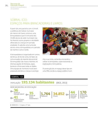 Sobral (CE):
espaços para brincadeiras e livros
A partir de uma parceria com o Unicef,
a prefeitura de Sobral, município
do interior do Ceará, construiu uma
brinquedoteca que é o encanto dos
35.000 alunos da rede municipal, mas
há diversos outros projetos e atividades
oferecidos às crianças em jornada
ampliada. A cada dia uma turma de
alunos visita a brinquedoteca no período
da manhã e outra à tarde.
A brinquedoteca é organizada em cantos:
da leitura, do faz de conta, do fazer, da
comunicação, do esporte educacional.
Os brinquedos são novos e bonitos, há
diversas opções de fantasias, jogos,
bonecos e livros para todas as idades.
Uma equipe de monitores muito bem
preparada atende as crianças e acompa-
nha a sua visita, cantando, ensinando a
utilizar os brinquedos, supervisionando as
explorações e brincadeiras.
A construção de um espaço desse tipo em
uma ONG, escola ou espaço público muni-
35escolas de
Ensino
Fundamental II
População 193.134 habitantes (IBGE, 2012)
Rede municipal de educação
36escolas de
Educação Infantil
41escolas de Ensino
Fundamental I
34.852Alunos
44escolas de
Educação
Integral
1.764Professores
170professores
de Educação
Integral
IDEB/2011: 7,3 para o 5º ano
Sobral - CE
26
Percursos da
Educação Integral
EM BUSCA DA QUALIDADE E
da EQUIDADE
 