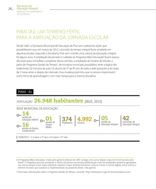 Piraí (RJ): um terreno fértil
para a ampliação da jornada escolar
Desde 2002, a Secretaria Municipal de Educação de Piraí vem realizando ações que
possibilitaram que, em março de 2012, a jornada do tempo integral fosse ampliada em
algumas escolas. Segundo a Secretaria, Piraí vem criando uma cultura da educação integral
há alguns anos. A ampliação da jornada e a adesão ao Programa Mais Educação6
foram passos
decisivos para consolidar a proposta. Nesse sentido, a ampliação do horário de estudo, a
partir do Programa Gestão do Tempo7
, de iniciativa municipal, possibilitou rever a lógica dos
tradicionais 50 minutos de aula. Os alunos do 5º ao 9º ano de toda a rede passaram a ter aulas
de 2 horas antes e depois do intervalo. Essa mudança permitiu que os alunos imprimissem
outro ritmo de aprendizagem, com mais tempo para a mesma disciplina.
6 O Programa Mais Educação, criado pelo governo federal em 2007, atinge, cinco anos depois, mais de 32 mil escolas pelo
Brasil. O Programa procura aumentar a oferta educativa nas escolas públicas por meio de atividades optativas agrupadas
em macrocampos como meio ambiente, esporte e lazer, direitos humanos, cultura e artes e cultura digital, entre outros, e
oferece recursos que auxiliam a implementação da proposta (fonte: mec.gov.br).
7 Para mais informações sobre o Programa Gestão do Tempo, consulte: http://www.pirai.rj.gov.br/secretariaeducacao/
População 26.948 habitantes (IBGE, 2012)
Rede municipal de educação
14escolas de
Educação Infantil
16escolas de Ensino
Fundamental
4.992Alunos
05escolas de
Educação Integral
374Professores
42monitores de
Educação Integral
IDEB/2011: 5,2 para o 5º ano e 4,5 para o 9º ano
Piraí - RJ
01escolas de
Ensino
Médio
28
Percursos da
Educação Integral
EM BUSCA DA QUALIDADE E
da EQUIDADE
 