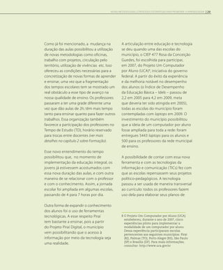 Como já foi mencionado, a mudança na
duração das aulas possibilitou a utilização
de novas metodologias como oficinas,
trabalho com projetos, circulação pelo
território, utilização de vivências etc. Isso
ofereceu as condições necessárias para a
concretização de novas formas de aprender
e ensinar, uma vez que a fragmentação
dos tempos escolares tem se mostrado um
real obstáculo a esse tipo de avanço na
nossa qualidade de ensino. Os professores
passaram a ter uma grade diferente uma
vez que dão aulas de 2h; têm mais tempo
tanto para ensinar quanto para fazer outros
trabalhos. Essa organização também
favorece a participação dos professores no
Tempo de Estudo (TD), horário reservado
para trocas entre docentes (ver mais
detalhes no capítulo 2 sobre Formação).
Esse novo entendimento do tempo
possibilitou que, no momento de
implementação da educação integral, os
jovens já estivessem acostumados com
essa nova duração das aulas, e com outra
maneira de se relacionar com o professor
e com o conhecimento. Assim, a jornada
escolar foi ampliada em algumas escolas,
passando de 4 para 7 horas por dia.
Outra forma de expandir o conhecimento
dos alunos foi o uso de ferramentas
tecnológicas. A esse respeito Piraí
tem bastante a ensinar, pois a partir
do Projeto Piraí Digital, o município
vem possibilitando que o acesso à
informação por meio da tecnologia seja
uma realidade.
A articulação entre educação e tecnologia
se deu quando uma das escolas do
município, o CIEP 477 Rosa da Conceição
Guedes, foi escolhida para participar,
em 2007, do Projeto Um Computador
por Aluno (UCA)8
, iniciativa do governo
federal. A partir do êxito da experiência
e da melhoria notável no desempenho
dos alunos (o Índice de Desempenho
da Educação Básica – Ideb – passou de
2,2 em 2005 para 4,2 em 2009, meta
que deveria ter sido atingida em 2005),
todas as escolas do município foram
contempladas com laptops em 2009. O
investimento do município possibilitou
que a ideia de um computador por aluno
fosse ampliada para toda a rede: foram
entregues 5443 laptops para os alunos e
500 para os professores da rede municipal
de ensino.
A possibilidade de contar com essa nova
ferramenta e com as tecnologias da
informação e comunicação (TICs) fez com
que as escolas repensassem seus projetos
político-pedagógicos. A tecnologia
passou a ser usada de maneira transversal
ao currículo: todos os professores fazem
uso dela para elaborar seus planos de
8 O Projeto Um Computador por Aluno (UCA)
estabeleceu, durante o ano de 2007, cinco
experiências piloto para implementar a
modalidade de um computador por aluno.
Dessa experiência participaram escolas
pertencentes aos seguintes municípios: Piraí
(RJ), Palmas (TO), Porto Alegre (RS), São Paulo
(SP) e Brasília (DF). Para mais informações,
consultar: http://www.uca.gov.br
29NOVAS METODOLOGIAS, CONTEÚDOS E ESTRATÉGIAS PARA PROMOVER A APRENDIZAGEM
 