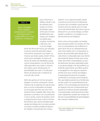 aula e dinamizar a
didática, desde o uso
de softwares para
auxiliar no ensino
da biologia, jogos
online para o ensino
da Matemática até
mapas com imagens
via satélite para
visualizar montanhas
e planícies com
o uso do Google
Earth. Na oficina de música, por exemplo,
os alunos, antes de praticarem algum
instrumento, pesquisam sua origem, as
músicas que serão usadas, testam ritmos,
entre outras atividades. Os alunos da
oficina de xadrez são desafiados a jogar
contra computadores, e os da oficina de
rádio aprendem mais sobre o universo
das mídias a partir de pesquisas. As
possibilidades de trazer o mundo para
dentro da sala de aula e integrá-lo ao
currículo são muitas!
Além dos ganhos em termos de apren-
dizagem, os alunos começaram a testar
maneiras de se organizar em sala de aula,
pois o uso do computador em duplas
ou em grupos permitiu que uma nova
dinâmica fosse instalada. Além disso, eles
passaram a contribuir com os professores
e com a escola, a partir de projetos como
o programa aluno-tutor e aluno-monitor.
No primeiro caso, alunos treinados pela
equipe tecnológica do município auxiliam
as escolas a resolver problemas básicos
em relação à manutenção dos compu-
tadores9
. Já no segundo projeto, desde
o primeiro ano do Ensino Fundamental,
os alunos são convidados a participar de
maneira ativa em sala de aula. Em cada
turma são identificados dois alunos que se
destacam no uso da tecnologia, e ambos
ajudam o professor e os colegas no uso
das ferramentas tecnológicas.
Assim como os livros podem ser levados
para casa para auxiliar nos estudos, em Pirai
com os computadores não é diferente. A
partir do 6º ano (e se o planejamento da
aula incluir tarefas com o computador), os
alunos são autorizados pela direção da es-
cola a levar o computador para casa. Diante
da entrada do laptop em lares que muitas
vezes não tinham computadores, as esco-
las ofereceram aos pais capacitação sobre
o uso da tecnologia, a fim de auxiliá-los na
tarefa de supervisionar seus filhos quanto
à navegação em sites seguros e apresen-
tar-lhes esse novo universo tecnológico.
A capacitação fez parte de um projeto
conhecido no município como Escola de
Pais, que objetiva aproximar as famílias das
escolas a partir do compartilhamento de
saberes. Com a tecnologia permeando tan-
tos espaços, Piraí vem comprovando que,
quando as iniciativas são bem planejadas
e acompanhadas sistematicamente, todos
esses ingredientes acabam por ampliar ain-
da mais as possibilidades de aprendizagens
das crianças e adolescentes.
9 Para mais detalhes sobre esse programa,
consultar o capítulo 3.
Com o Projeto
Piraí Digital,
professores e alunos
incorporaram o
computador em suas
práticas cotidianas
piraí - RJ
30
Percursos da
Educação Integral
EM BUSCA DA QUALIDADE E
da EQUIDADE
 