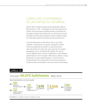 Canela (RS): a experiência
de um CIEP no sul do Brasil
População 40.076 habitantes (IBGE, 2012)
Rede municipal de educação
10escolas de
Educação Infantil
12escolas de Ensino
Fundamental I
3.616Alunos
02escolas de
Educação
Integral
370Professores
IDEB/2011: 5,2 para o 5º ano e 4,2 para o 9º ano
Canela - RS
12escolas de
Ensino
Fundamental II
Desde 1994, a Escola Estadual de Educação Básica Neusa
Mari Pacheco – CIEP –, localizada no município gaúcho de
Canela, vem discutindo e aperfeiçoando sua proposta de
educação integral. Ela faz parte de um conjunto de escolas
da política de educação integral dos CIEPs, implementada
em 1992 pelo governo do Estado do Rio Grande do Sul.
A escola desenvolve as disciplinas comuns às outras
unidades – Matemática, Português, Geografia, História,
Ciências (programas de saúde) e o que denominam
apoio de estudos em todas elas, que, segundo seu projeto
pedagógico, são as atividades de “fixação, técnicas de
estudo, debates para os alunos trabalharem as dificuldades
apresentadas no turno regular”. Além dessas, oferece Língua
Espanhola e Língua Inglesa (desde o 1º ano do Ensino
Fundamental), Comunicação (do 6º ao 9º anos do Ensino
Fundamental) promovendo o incentivo à leitura; Recreação,
35NOVAS METODOLOGIAS, CONTEÚDOS E ESTRATÉGIAS PARA PROMOVER A APRENDIZAGEM
 